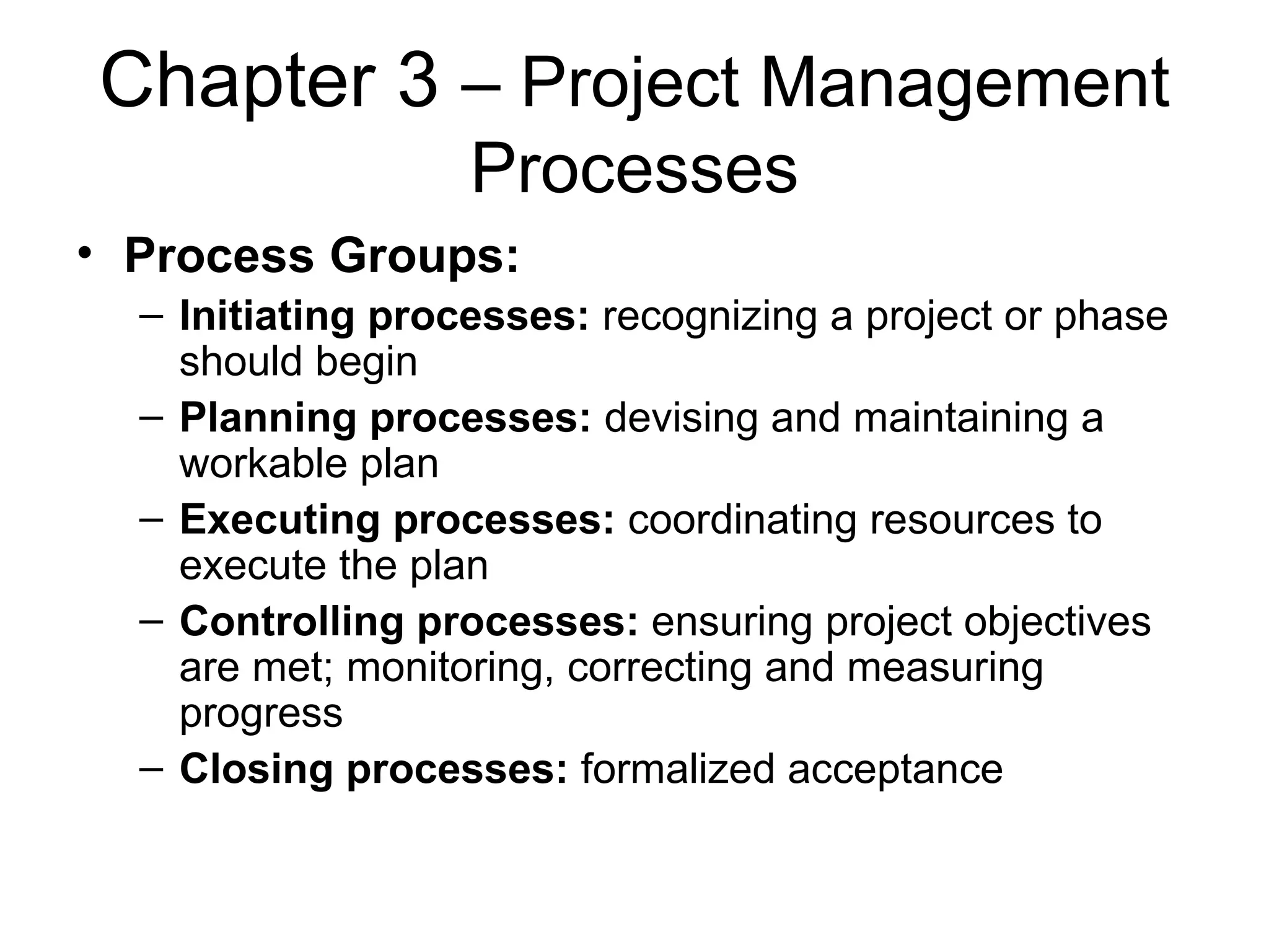 Chapter 3  – Project Management Processes Process Groups: Initiating processes:  recognizing a project or phase should begin Planning processes:  devising and maintaining a workable plan Executing processes:  coordinating resources to execute the plan Controlling processes:  ensuring project objectives are met; monitoring, correcting and measuring progress Closing processes:  formalized acceptance 