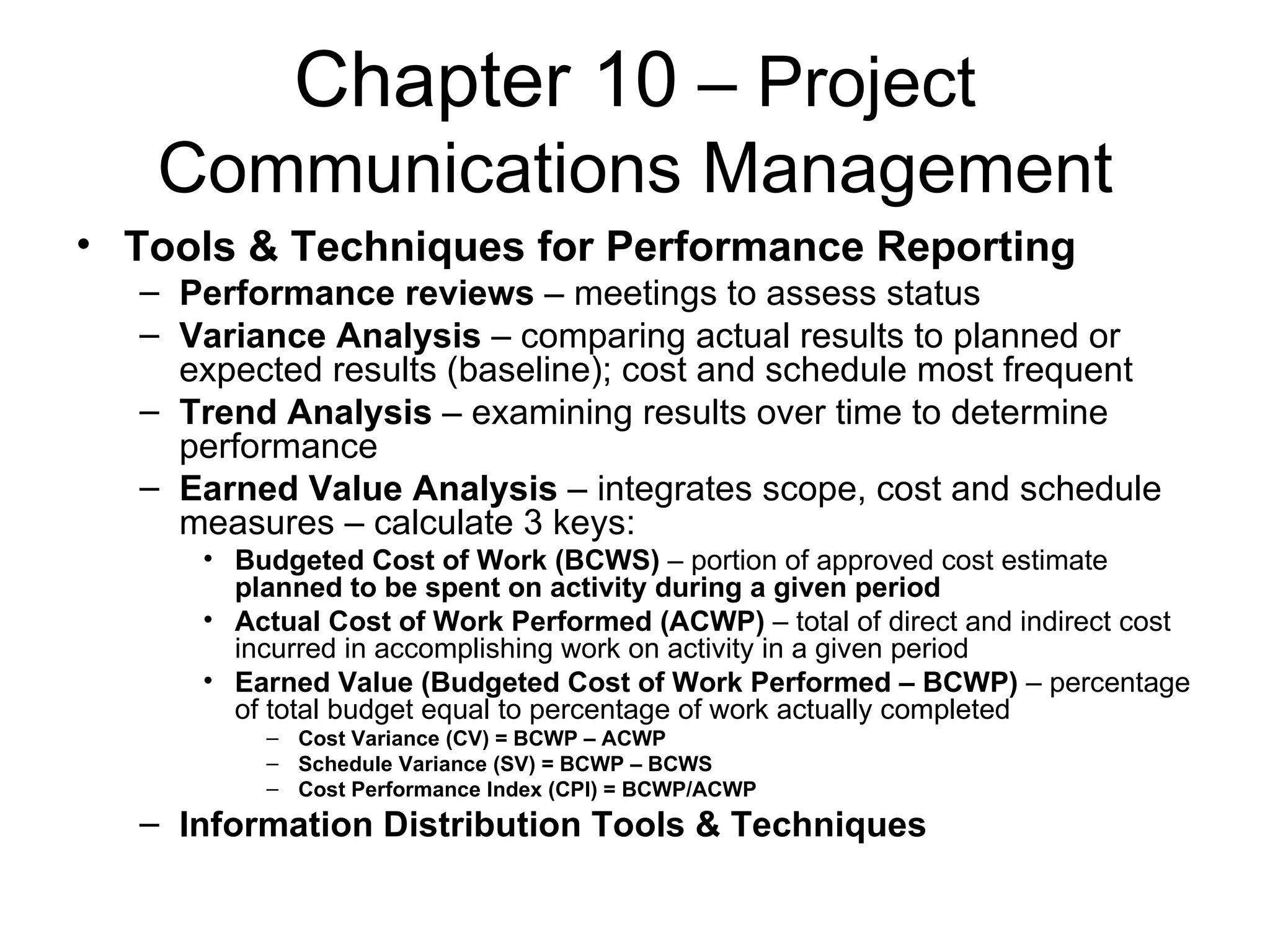 Chapter 10  – Project Communications Management Tools & Techniques for Performance Reporting Performance reviews  – meetings to assess status Variance Analysis  – comparing actual results to planned or expected results (baseline); cost and schedule most frequent Trend Analysis  – examining results over time to determine performance Earned Value Analysis  – integrates scope, cost and schedule measures – calculate 3 keys: Budgeted Cost of Work (BCWS)  – portion of approved cost estimate  planned to be spent on activity during a given period Actual Cost of Work Performed (ACWP)  – total of direct and indirect cost incurred in accomplishing work on activity in a given period Earned Value (Budgeted Cost of Work Performed – BCWP)  – percentage of total budget equal to percentage of work actually completed Cost Variance (CV) = BCWP – ACWP Schedule Variance (SV) = BCWP – BCWS Cost Performance Index (CPI) = BCWP/ACWP Information Distribution Tools & Techniques 