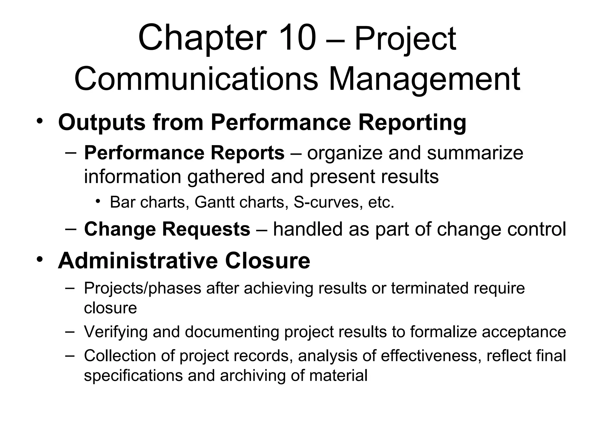 Chapter 10  – Project Communications Management Outputs from Performance Reporting Performance Reports  – organize and summarize information gathered and present results Bar charts, Gantt charts, S-curves, etc. Change Requests  – handled as part of change control Administrative Closure Projects/phases after achieving results or terminated require closure Verifying and documenting project results to formalize acceptance Collection of project records, analysis of effectiveness, reflect final specifications and archiving of material 