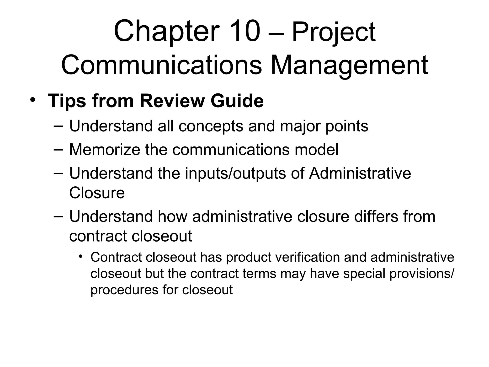 Chapter 10  – Project Communications Management Tips from Review Guide Understand all concepts and major points Memorize the communications model Understand the inputs/outputs of Administrative Closure Understand how administrative closure differs from contract closeout Contract closeout has product verification and administrative closeout but the contract terms may have special provisions/procedures for closeout 