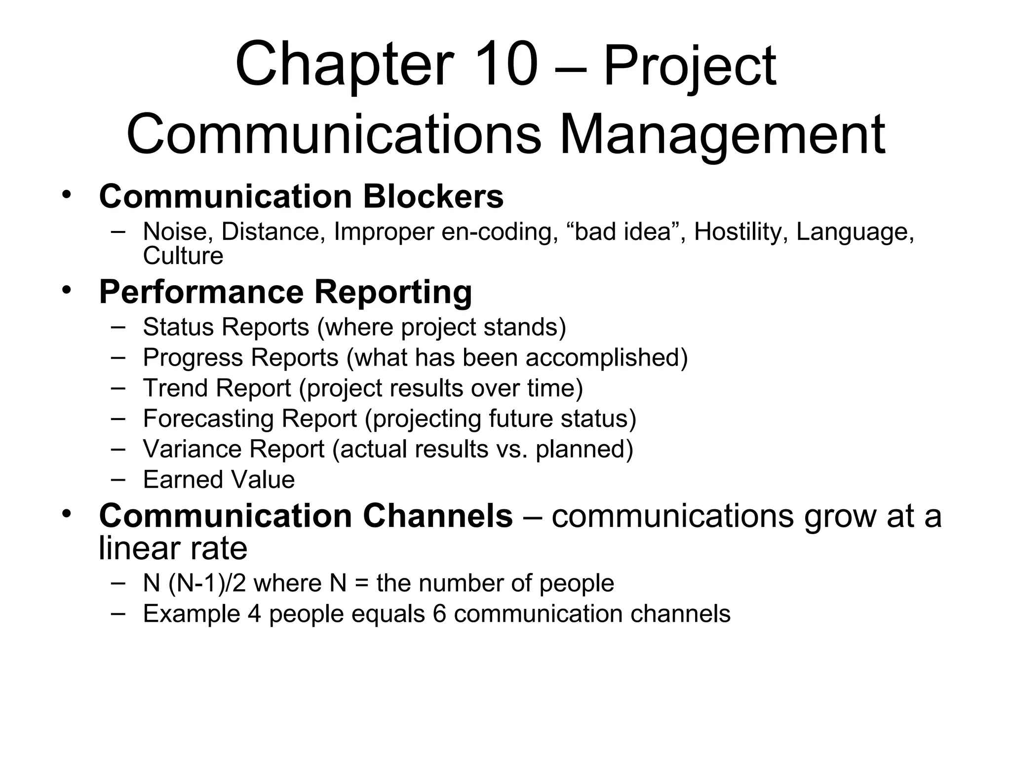 Chapter 10  – Project Communications Management Communication Blockers Noise, Distance, Improper en-coding, “bad idea”, Hostility, Language, Culture Performance Reporting Status Reports (where project stands) Progress Reports (what has been accomplished) Trend Report (project results over time) Forecasting Report (projecting future status) Variance Report (actual results vs. planned) Earned Value Communication Channels  – communications grow at a linear rate N (N-1)/2 where N = the number of people Example 4 people equals 6 communication channels 