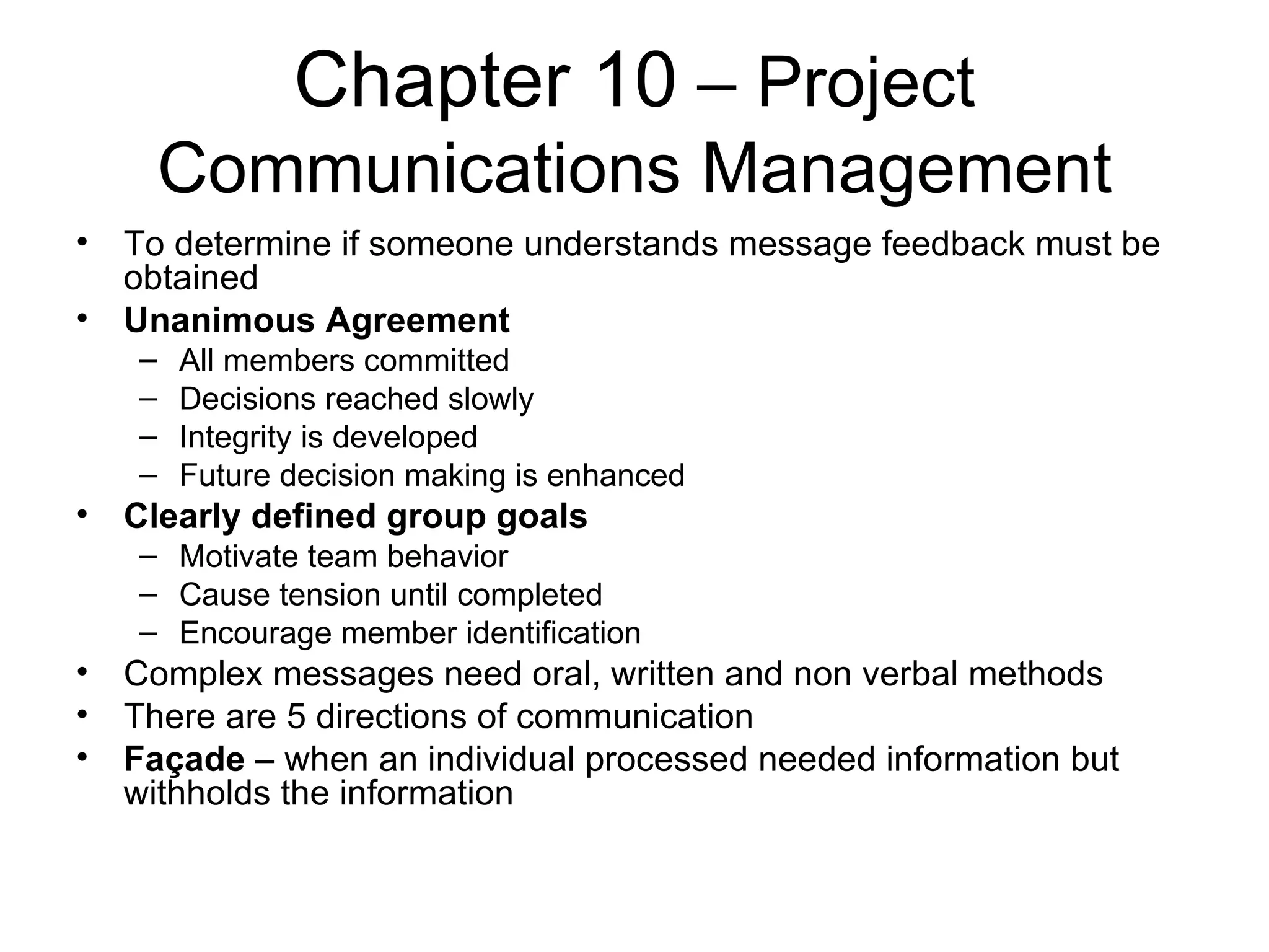Chapter 10  – Project Communications Management To determine if someone understands message feedback must be obtained Unanimous Agreement All members committed Decisions reached slowly Integrity is developed Future decision making is enhanced Clearly defined group goals Motivate team behavior Cause tension until completed Encourage member identification Complex messages need oral, written and non verbal methods There are 5 directions of communication Façade  – when an individual processed needed information but withholds the information 