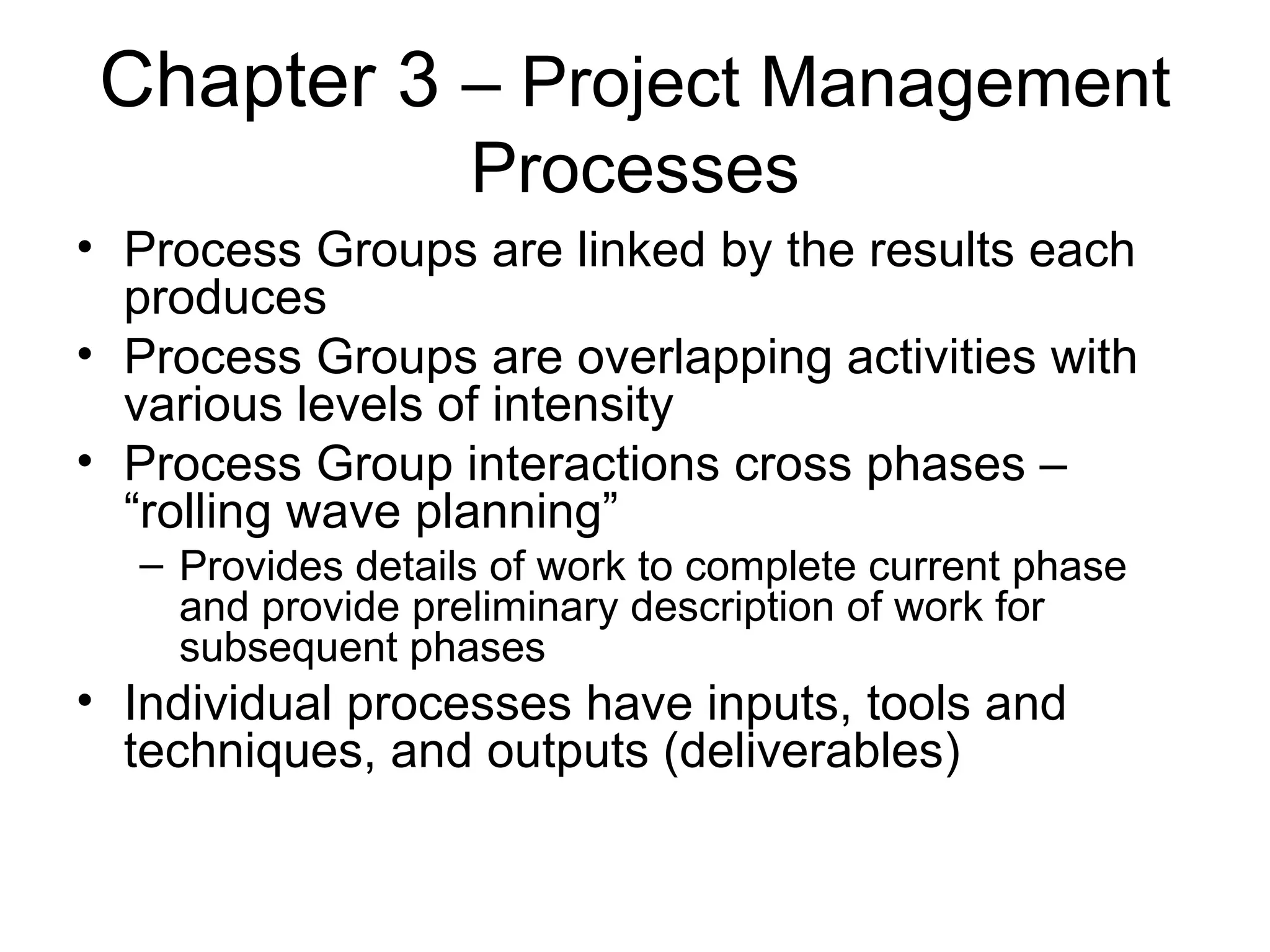 Chapter 3  – Project Management Processes Process Groups are linked by the results each produces Process Groups are overlapping activities with various levels of intensity Process Group interactions cross phases – “rolling wave planning” Provides details of work to complete current phase and provide preliminary description of work for subsequent phases Individual processes have inputs, tools and techniques, and outputs (deliverables) 