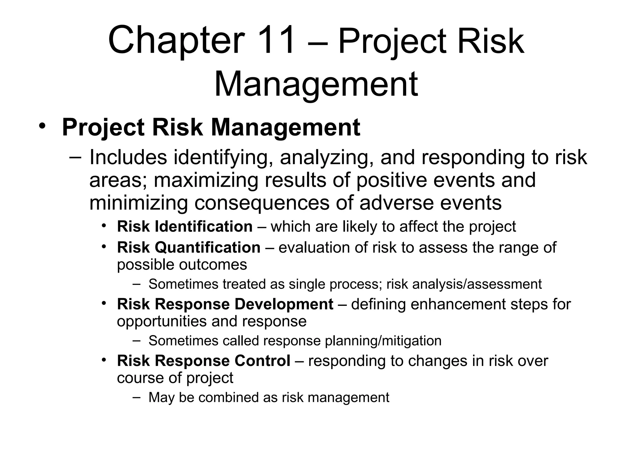 Chapter 11  – Project Risk Management Project Risk Management Includes identifying, analyzing, and responding to risk areas; maximizing results of positive events and minimizing consequences of adverse events Risk Identification  – which are likely to affect the project Risk Quantification  – evaluation of risk to assess the range of possible outcomes Sometimes treated as single process; risk analysis/assessment Risk Response Development  – defining enhancement steps for opportunities and response Sometimes called response planning/mitigation Risk Response Control  – responding to changes in risk over course of project  May be combined as risk management 