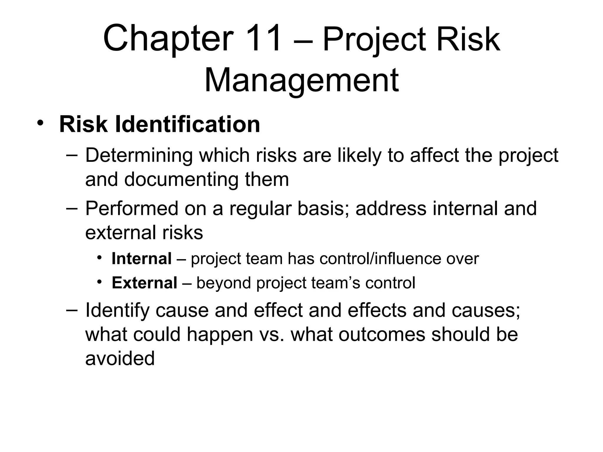 Chapter 11  – Project Risk Management Risk Identification Determining which risks are likely to affect the project and documenting them Performed on a regular basis; address internal and external risks Internal  – project team has control/influence over External  – beyond project team’s control Identify cause and effect and effects and causes; what could happen vs. what outcomes should be avoided 