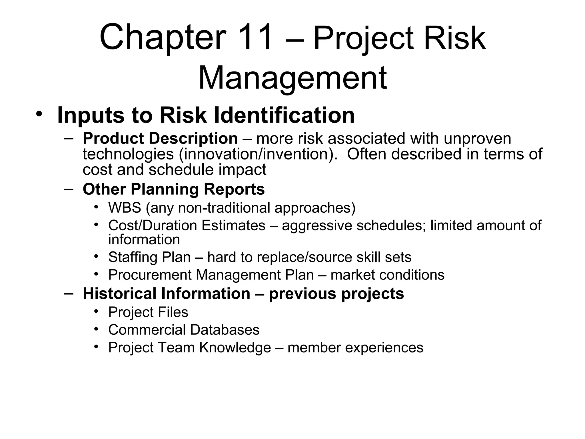 Chapter 11  – Project Risk Management Inputs to Risk Identification Product Description  – more risk associated with unproven technologies (innovation/invention).  Often described in terms of cost and schedule impact Other Planning Reports WBS (any non-traditional approaches) Cost/Duration Estimates – aggressive schedules; limited amount of information Staffing Plan – hard to replace/source skill sets Procurement Management Plan – market conditions Historical Information – previous projects Project Files Commercial Databases Project Team Knowledge – member experiences 