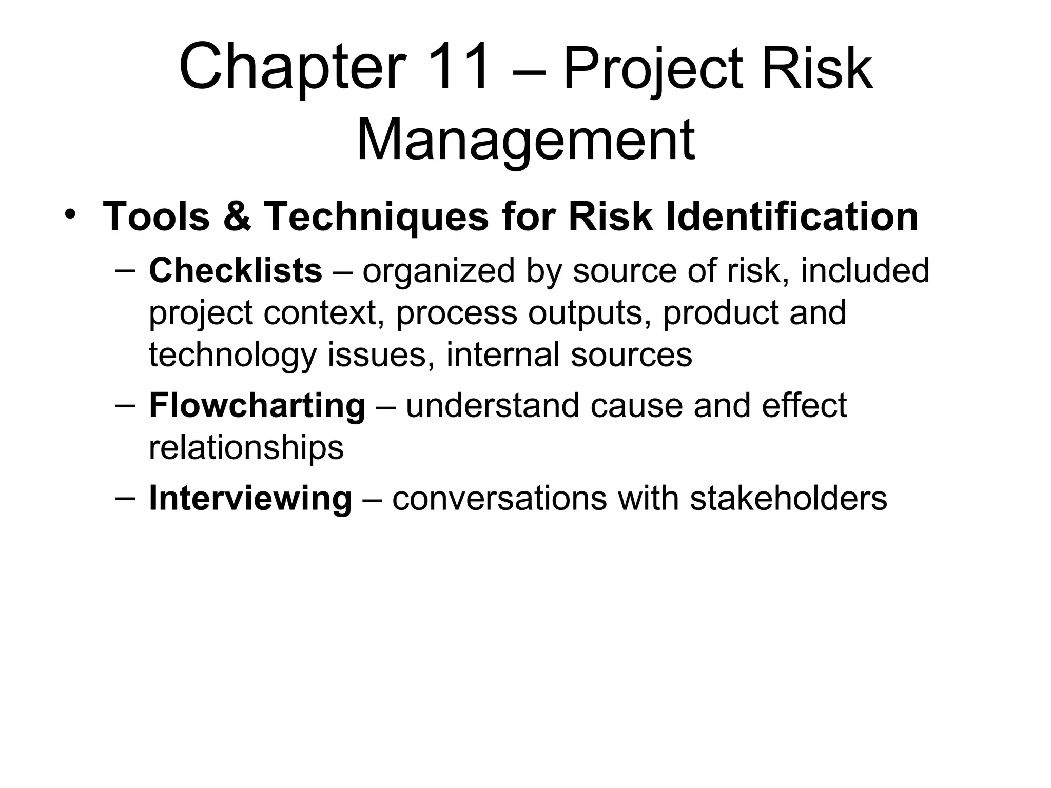 Chapter 11  – Project Risk Management Tools & Techniques for Risk Identification Checklists  – organized by source of risk, included project context, process outputs, product and technology issues, internal sources Flowcharting  – understand cause and effect relationships Interviewing  – conversations with stakeholders 