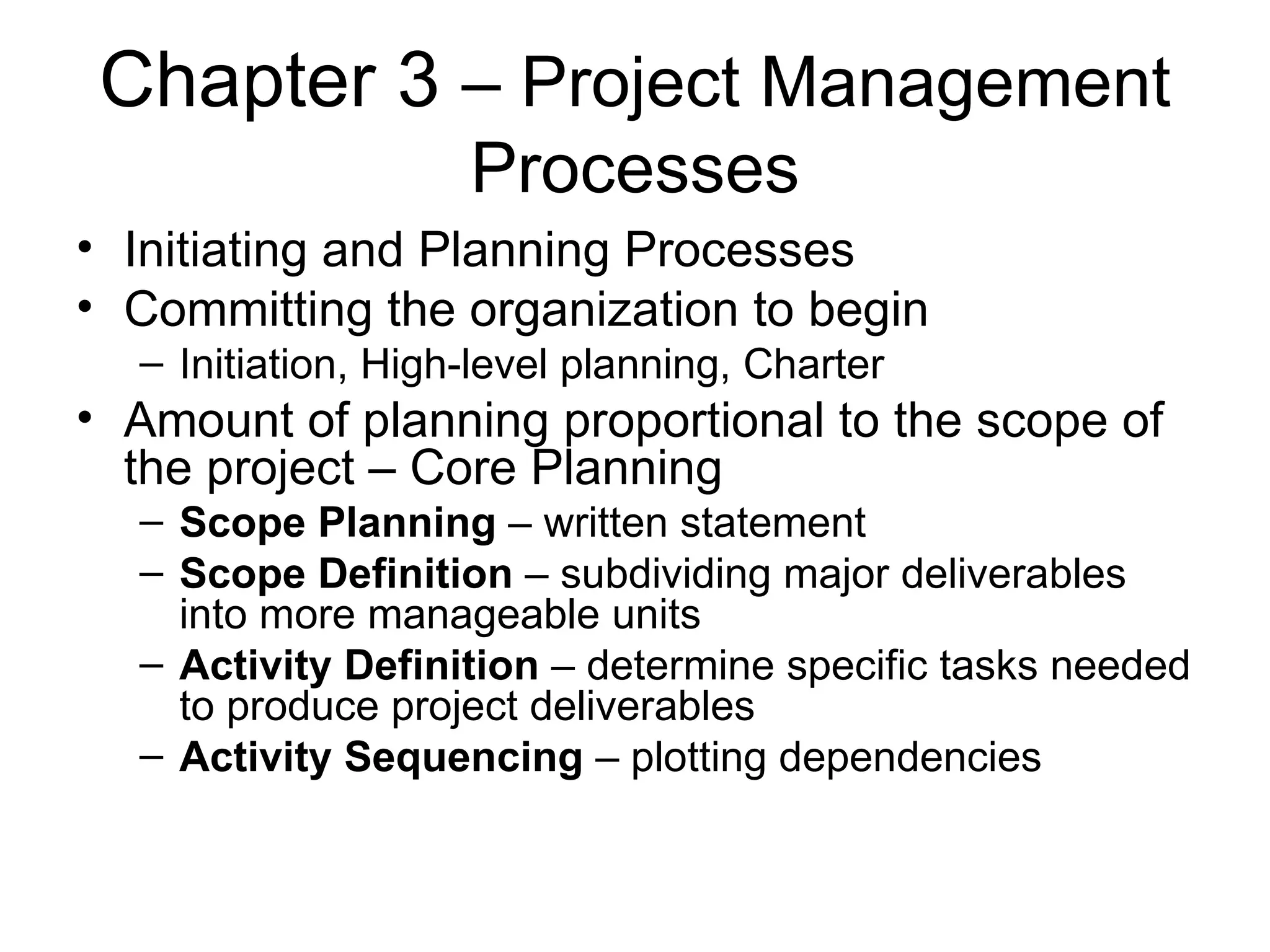 Chapter 3  – Project Management Processes Initiating and Planning Processes Committing the organization to begin Initiation, High-level planning, Charter Amount of planning proportional to the scope of the project – Core Planning Scope Planning  – written statement Scope Definition  – subdividing major deliverables into more manageable units Activity Definition  – determine specific tasks needed to produce project deliverables Activity Sequencing  – plotting dependencies 