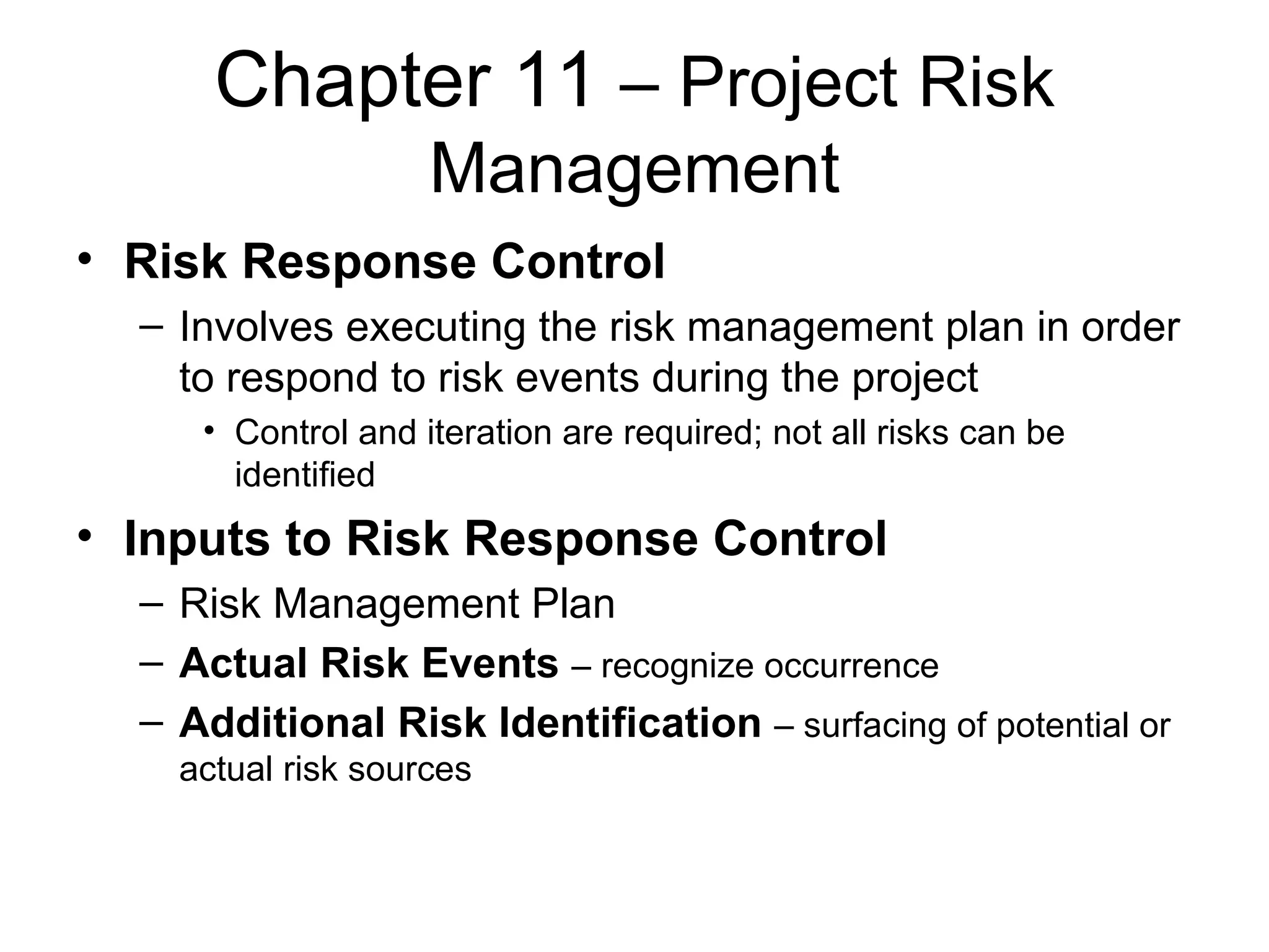 Chapter 11  – Project Risk Management Risk Response Control Involves executing the risk management plan in order to respond to risk events during the project Control and iteration are required; not all risks can be identified Inputs to Risk Response Control Risk Management Plan Actual Risk Events   – recognize occurrence Additional Risk Identification   – surfacing of potential or actual risk sources 