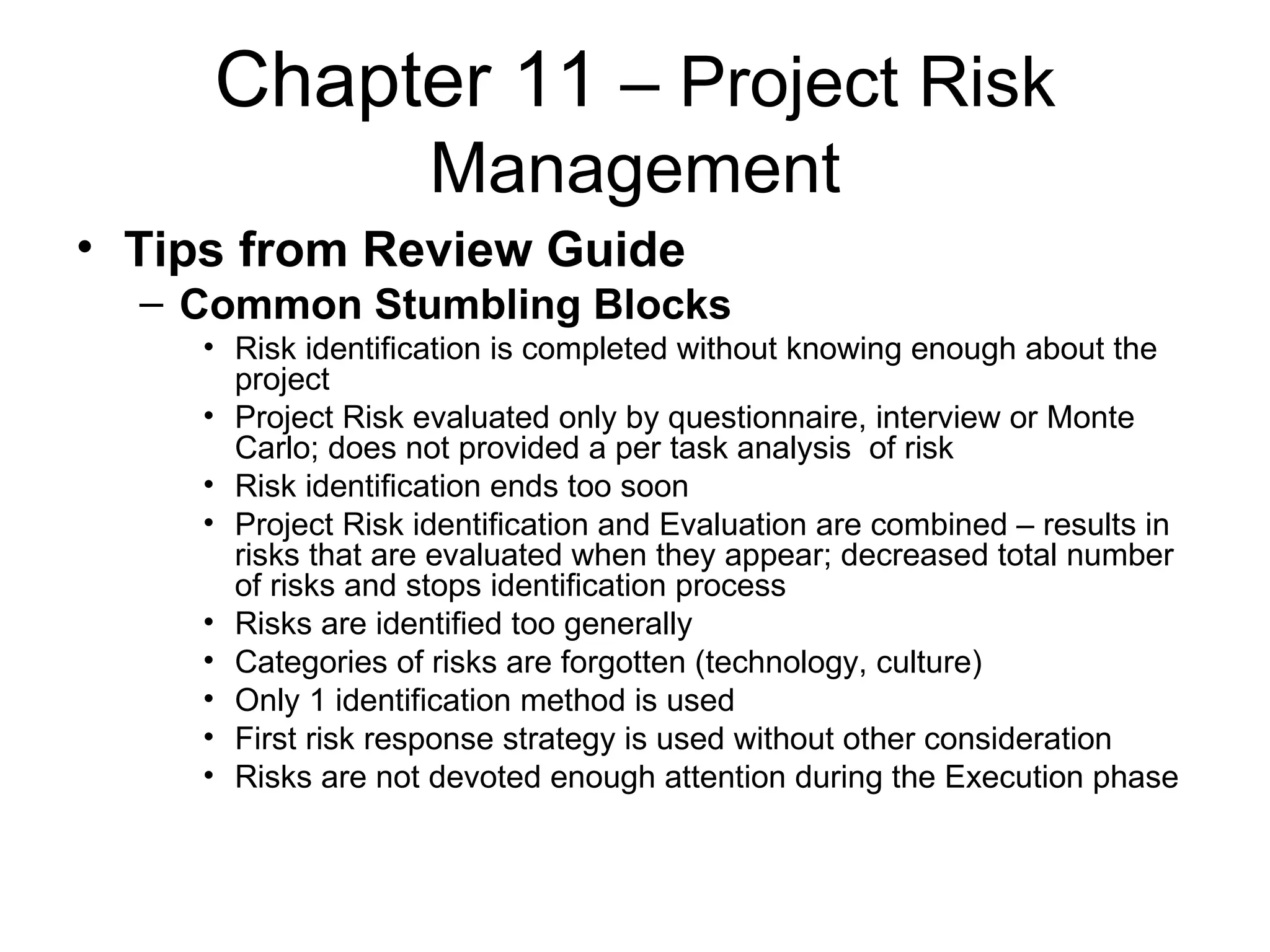 Chapter 11  – Project Risk Management Tips from Review Guide Common Stumbling Blocks Risk identification is completed without knowing enough about the project Project Risk evaluated only by questionnaire, interview or Monte Carlo; does not provided a per task analysis  of risk Risk identification ends too soon Project Risk identification and Evaluation are combined – results in risks that are evaluated when they appear; decreased total number of risks and stops identification process Risks are identified too generally Categories of risks are forgotten (technology, culture) Only 1 identification method is used First risk response strategy is used without other consideration Risks are not devoted enough attention during the Execution phase   