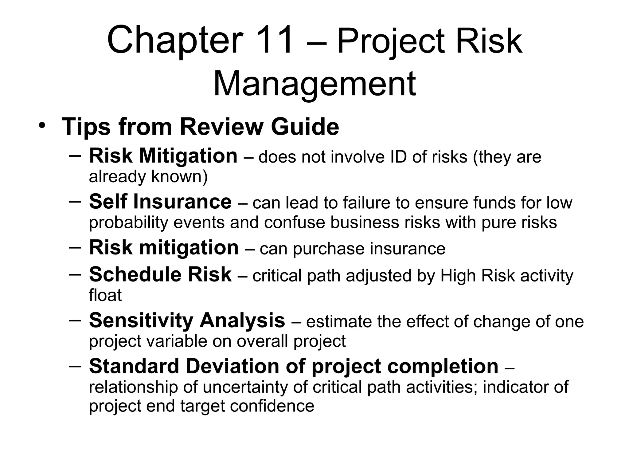 Chapter 11  – Project Risk Management Tips from Review Guide Risk Mitigation   – does not involve ID of risks (they are already known) Self Insurance   – can lead to failure to ensure funds for low probability events and confuse business risks with pure risks Risk mitigation   – can purchase insurance Schedule Risk   – critical path adjusted by High Risk activity float Sensitivity Analysis   – estimate the effect of change of one project variable on overall project Standard Deviation of project completion   – relationship of uncertainty of critical path activities; indicator of project end target confidence 
