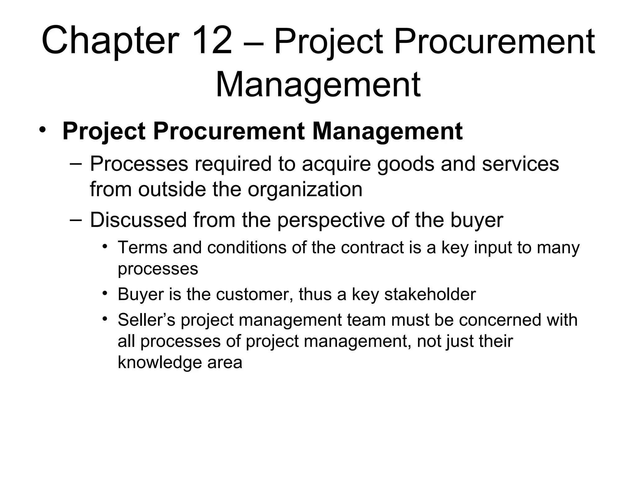 Chapter 12  – Project Procurement Management Project Procurement Management Processes required to acquire goods and services from outside the organization Discussed from the perspective of the buyer Terms and conditions of the contract is a key input to many processes Buyer is the customer, thus a key stakeholder Seller’s project management team must be concerned with all processes of project management, not just their knowledge area 