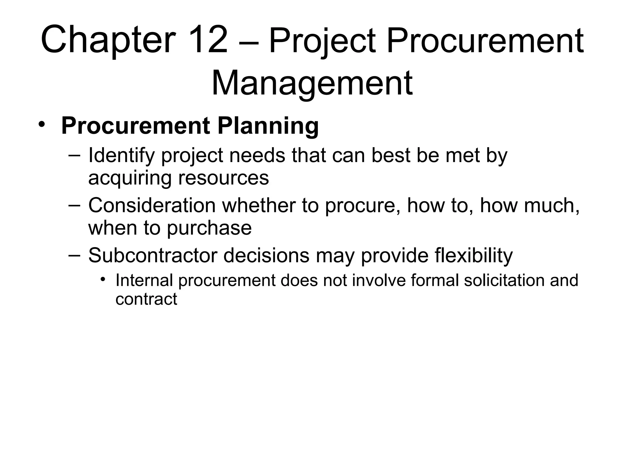 Chapter 12  – Project Procurement Management Procurement Planning Identify project needs that can best be met by acquiring resources Consideration whether to procure, how to, how much, when to purchase Subcontractor decisions may provide flexibility Internal procurement does not involve formal solicitation and contract 