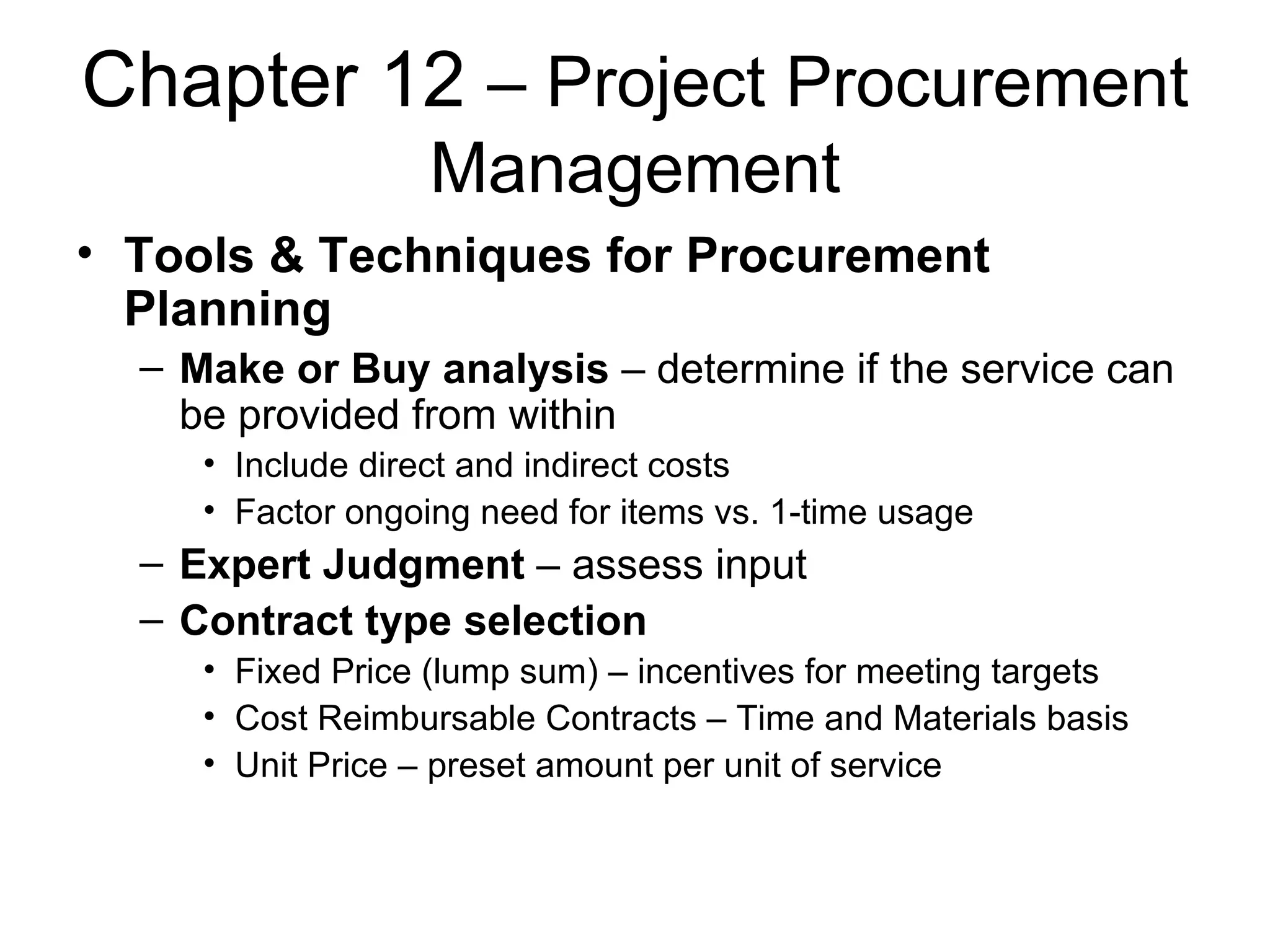 Chapter 12  – Project Procurement Management Tools & Techniques for Procurement Planning Make or Buy analysis  – determine if the service can be provided from within Include direct and indirect costs Factor ongoing need for items vs. 1-time usage Expert Judgment  – assess input Contract type selection Fixed Price (lump sum) – incentives for meeting targets Cost Reimbursable Contracts – Time and Materials basis Unit Price – preset amount per unit of service  
