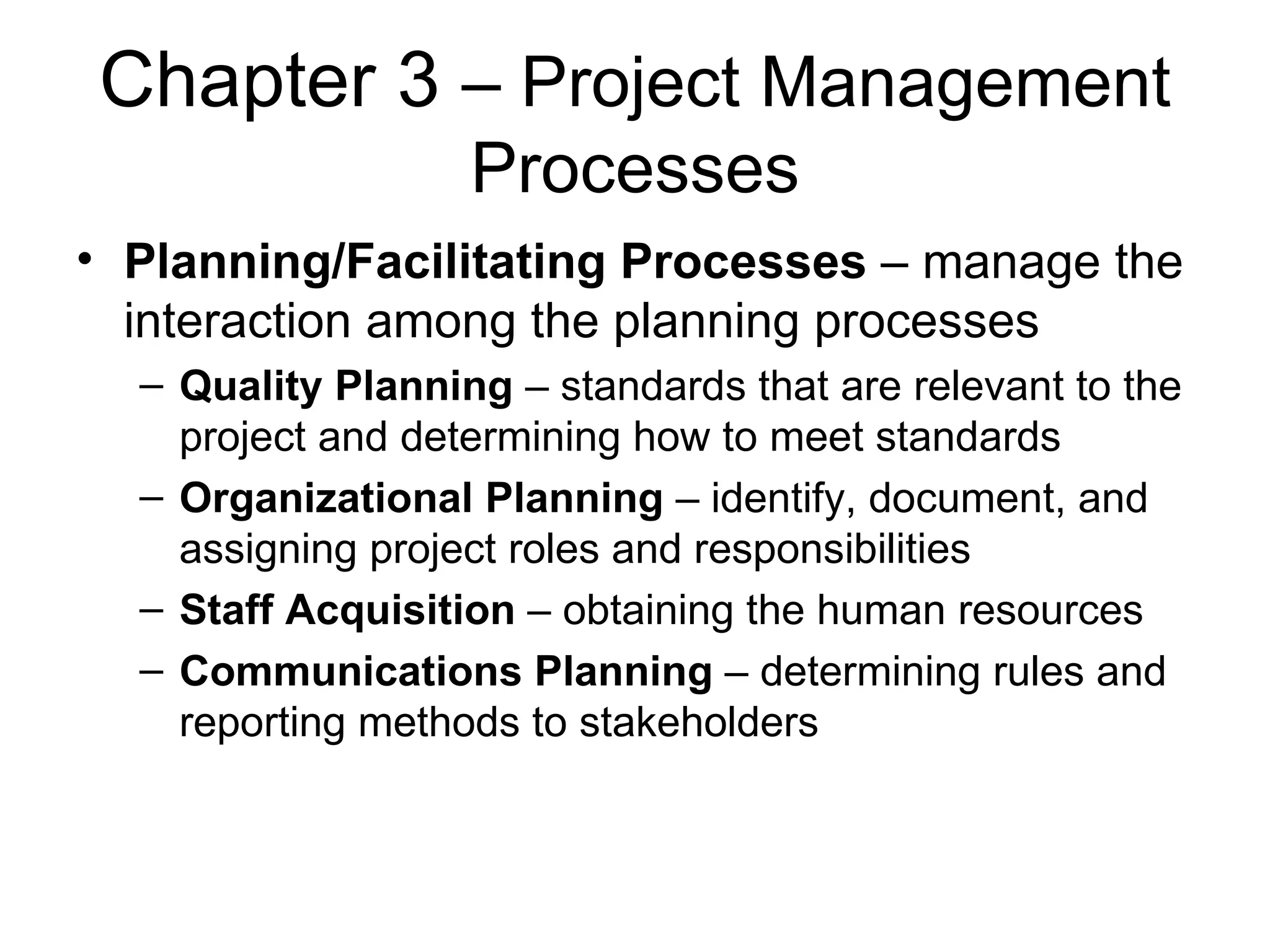 Chapter 3  – Project Management Processes Planning/Facilitating Processes  – manage the interaction among the planning processes Quality Planning  – standards that are relevant to the project and determining how to meet standards Organizational Planning  – identify, document, and assigning project roles and responsibilities Staff Acquisition  – obtaining the human resources Communications Planning  – determining rules and reporting methods to stakeholders 