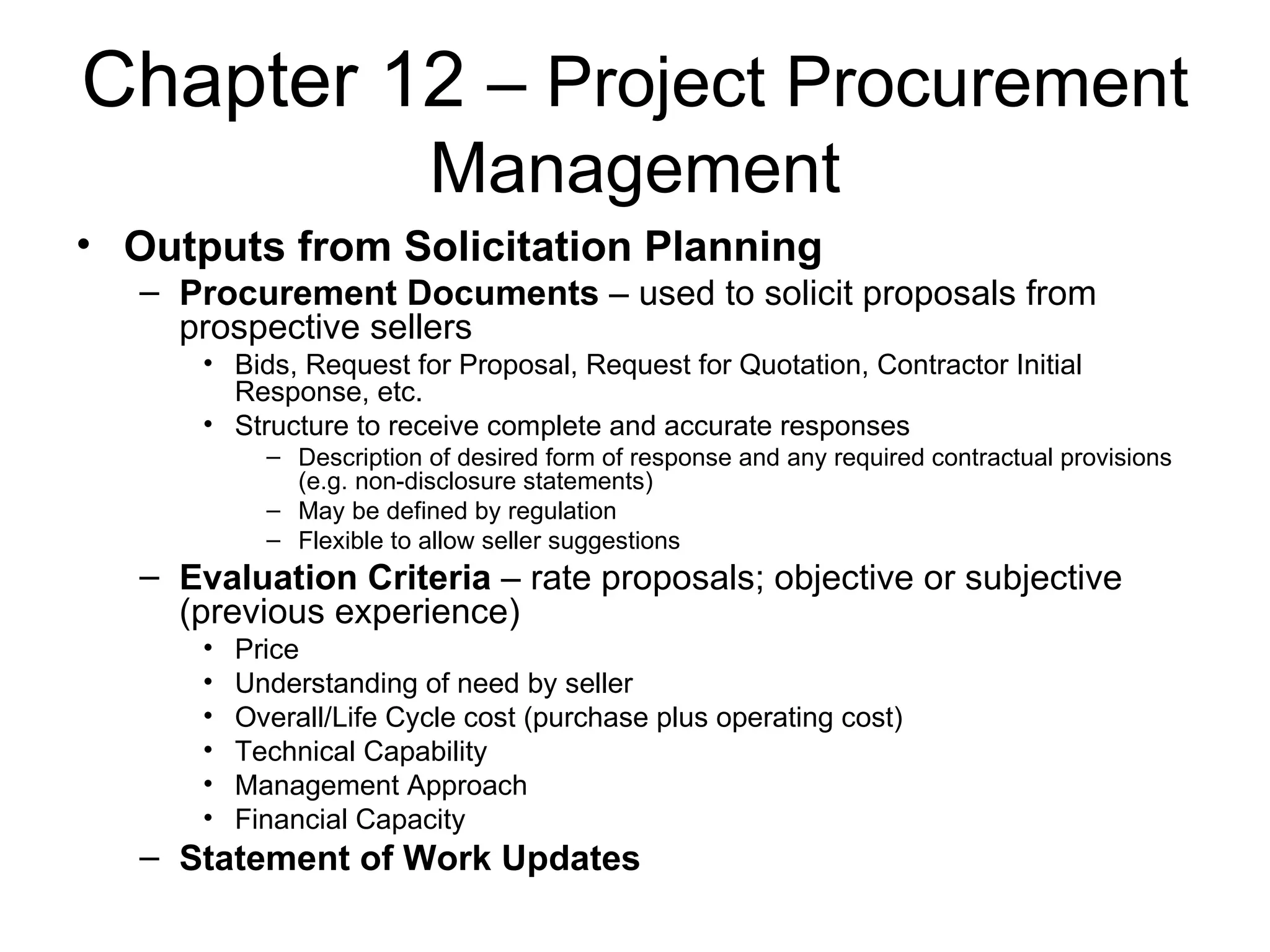 Chapter 12  – Project Procurement Management Outputs from Solicitation Planning Procurement Documents  – used to solicit proposals from prospective sellers Bids, Request for Proposal, Request for Quotation, Contractor Initial Response, etc. Structure to receive complete and accurate responses Description of desired form of response and any required contractual provisions (e.g. non-disclosure statements) May be defined by regulation Flexible to allow seller suggestions Evaluation Criteria  – rate proposals; objective or subjective (previous experience) Price Understanding of need by seller Overall/Life Cycle cost (purchase plus operating cost) Technical Capability Management Approach Financial Capacity Statement of Work Updates 