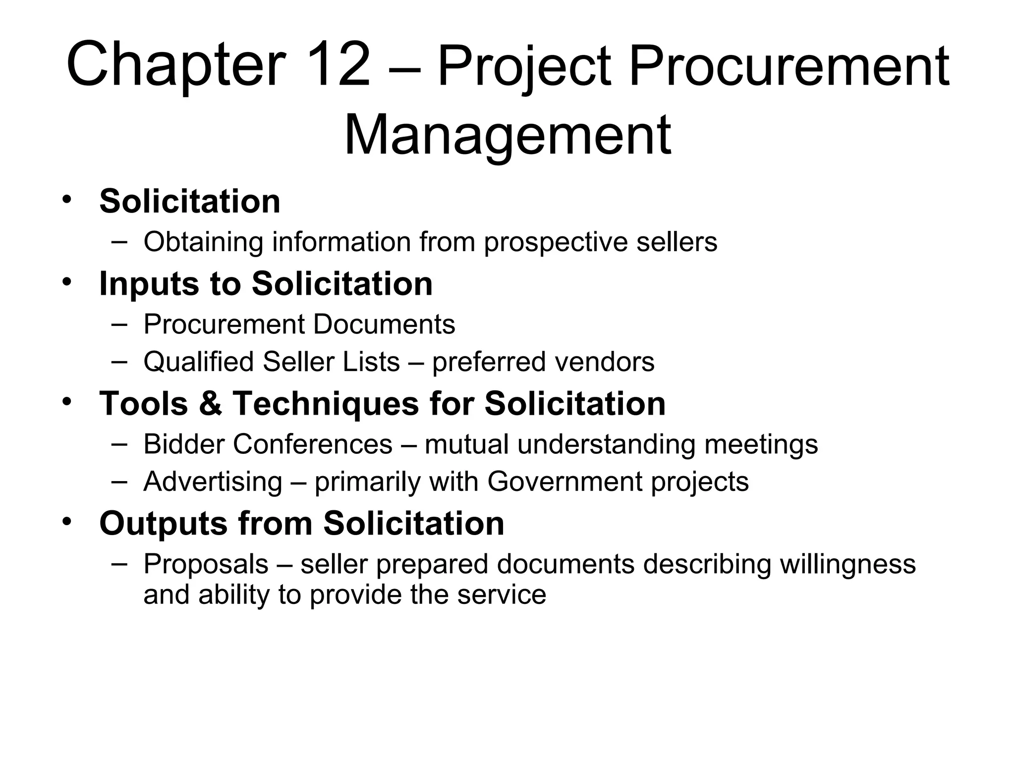Chapter 12  – Project Procurement Management Solicitation Obtaining information from prospective sellers Inputs to Solicitation Procurement Documents Qualified Seller Lists – preferred vendors Tools & Techniques for Solicitation Bidder Conferences – mutual understanding meetings Advertising – primarily with Government projects Outputs from Solicitation Proposals – seller prepared documents describing willingness and ability to provide the service 
