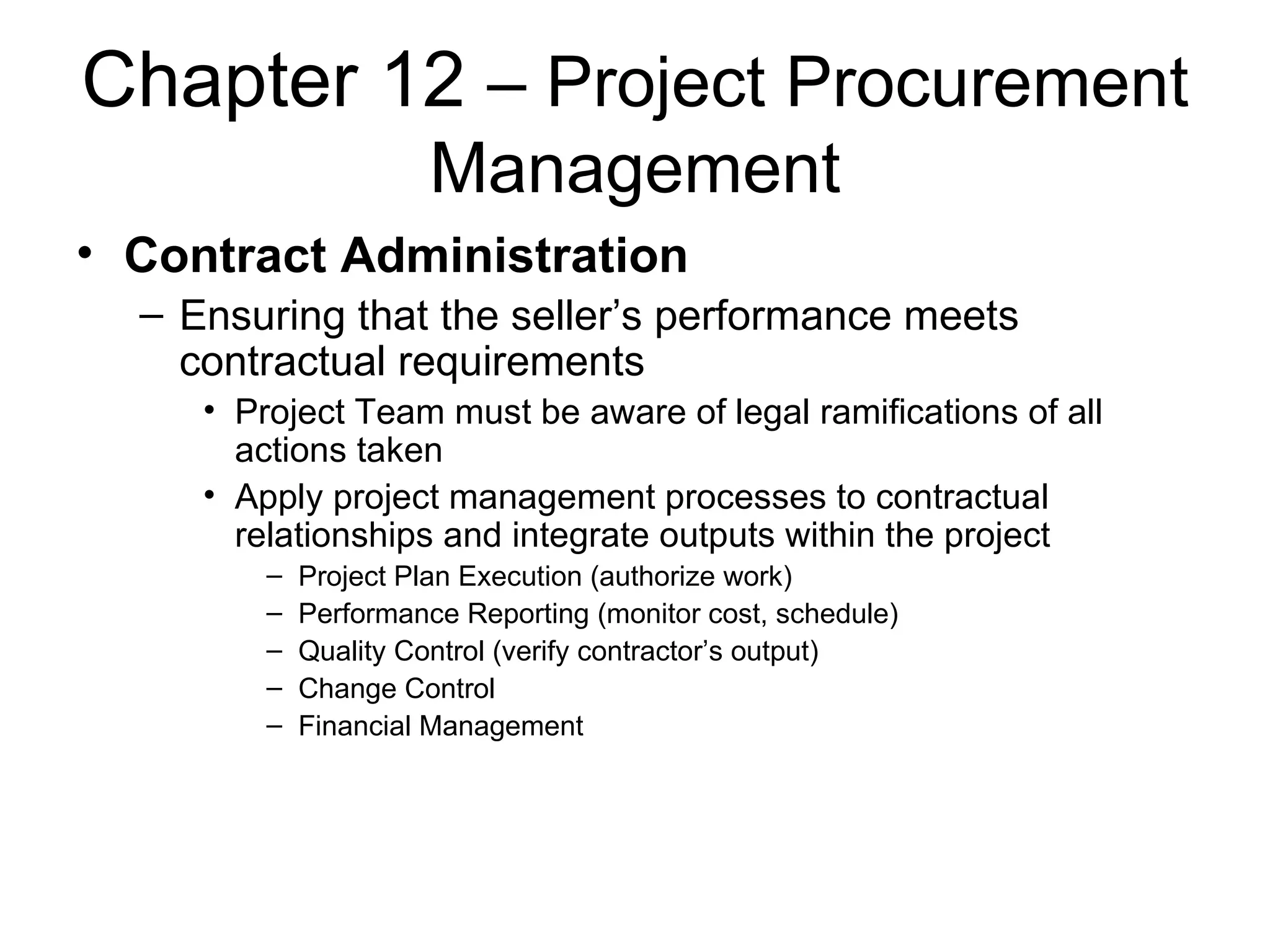 Chapter 12  – Project Procurement Management Contract Administration Ensuring that the seller’s performance meets contractual requirements Project Team must be aware of legal ramifications of all actions taken Apply project management processes to contractual relationships and integrate outputs within the project Project Plan Execution (authorize work) Performance Reporting (monitor cost, schedule) Quality Control (verify contractor’s output) Change Control Financial Management 