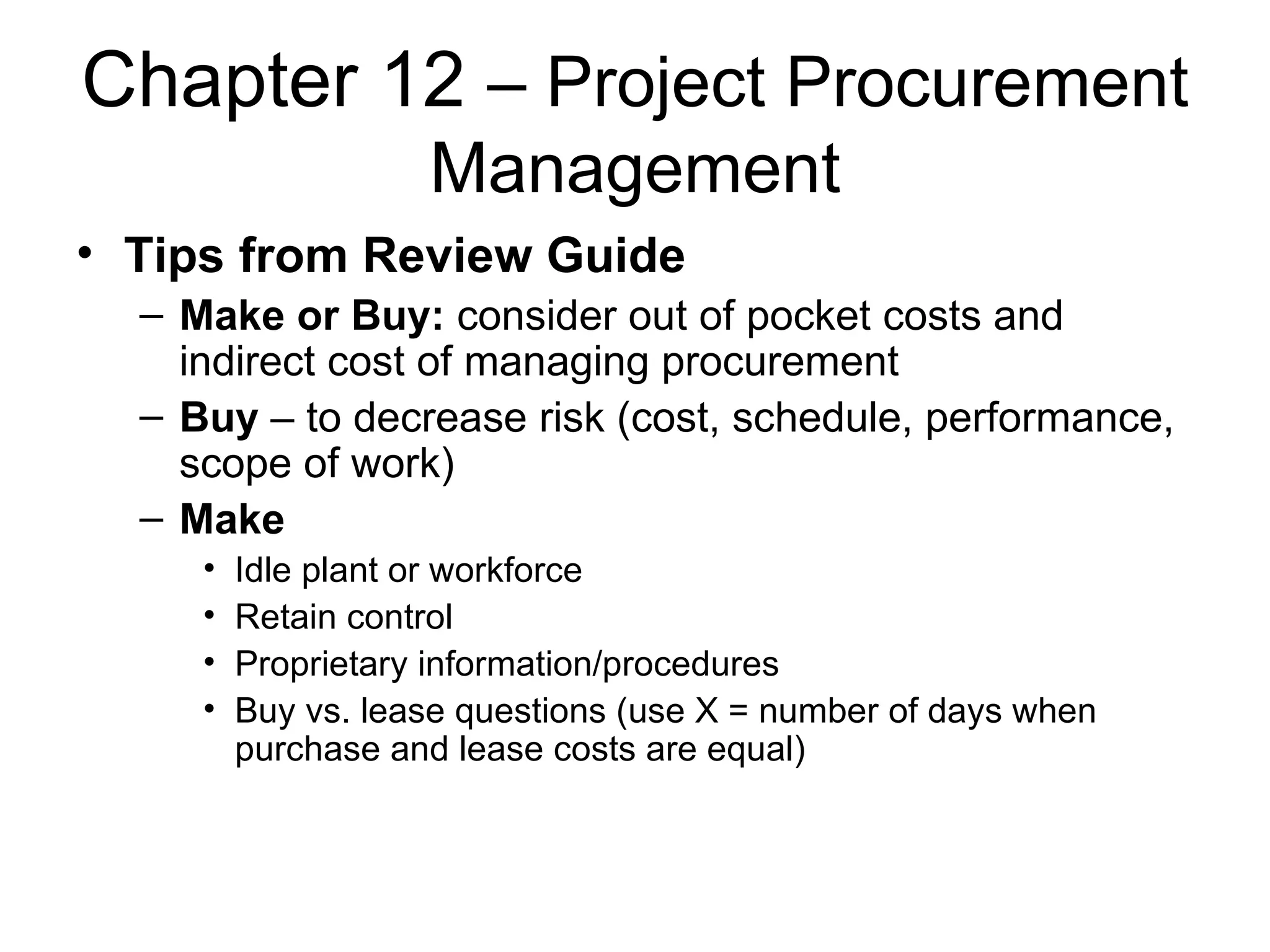 Chapter 12  – Project Procurement Management Tips from Review Guide Make or Buy:  consider out of pocket costs and indirect cost of managing procurement Buy  – to decrease risk (cost, schedule, performance, scope of work) Make Idle plant or workforce Retain control Proprietary information/procedures Buy vs. lease questions (use X = number of days when purchase and lease costs are equal) 