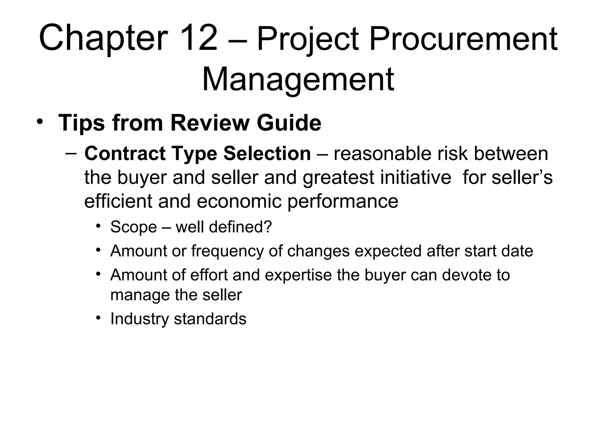 Chapter 12  – Project Procurement Management Tips from Review Guide Contract Type Selection  – reasonable risk between the buyer and seller and greatest initiative  for seller’s efficient and economic performance Scope – well defined? Amount or frequency of changes expected after start date Amount of effort and expertise the buyer can devote to manage the seller Industry standards  