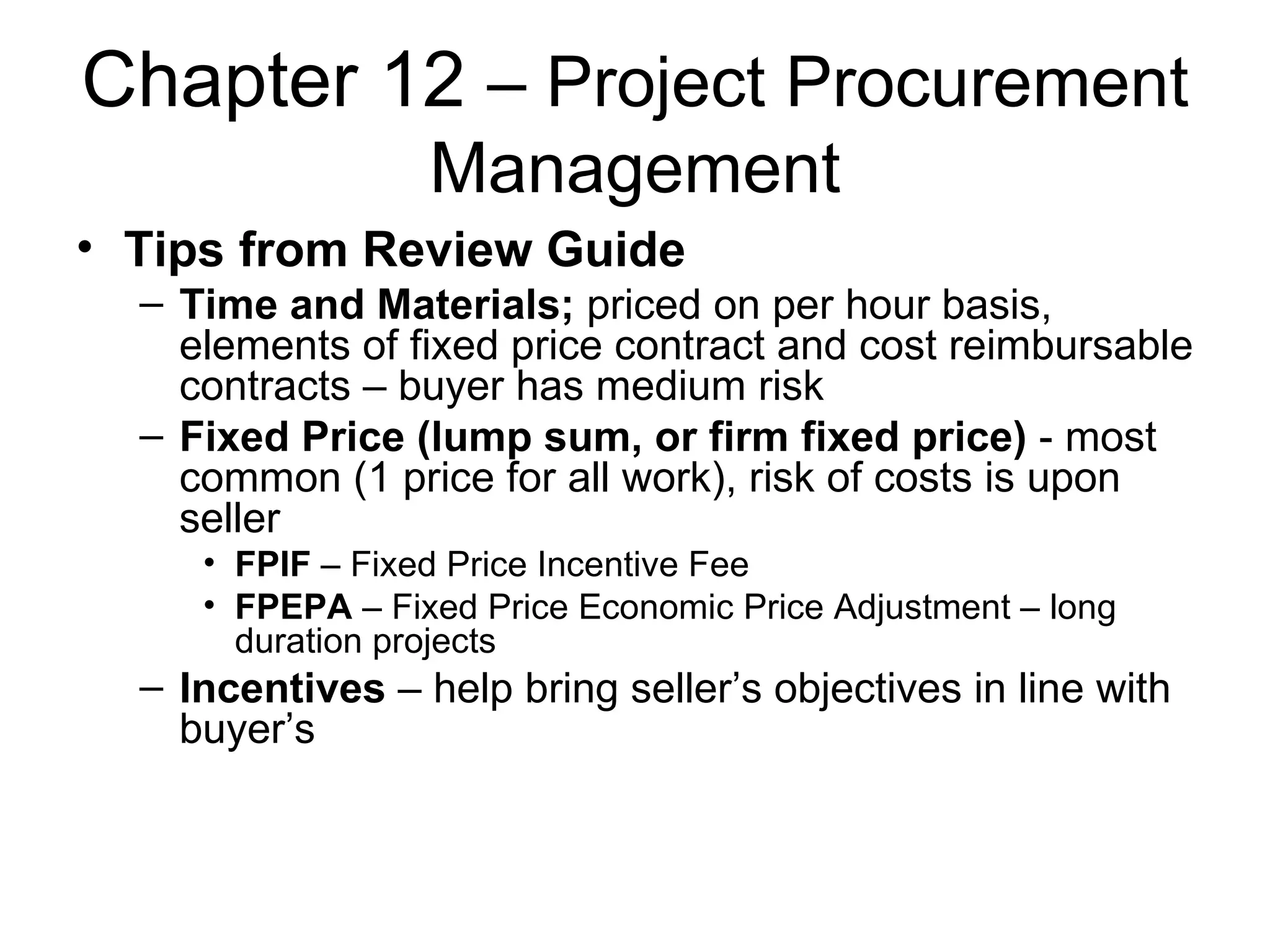 Chapter 12  – Project Procurement Management Tips from Review Guide Time and Materials;  priced on per hour basis, elements of fixed price contract and cost reimbursable contracts – buyer has medium risk Fixed Price (lump sum, or firm fixed price)  - most common (1 price for all work), risk of costs is upon seller FPIF  – Fixed Price Incentive Fee FPEPA  – Fixed Price Economic Price Adjustment – long duration projects Incentives  – help bring seller’s objectives in line with buyer’s 