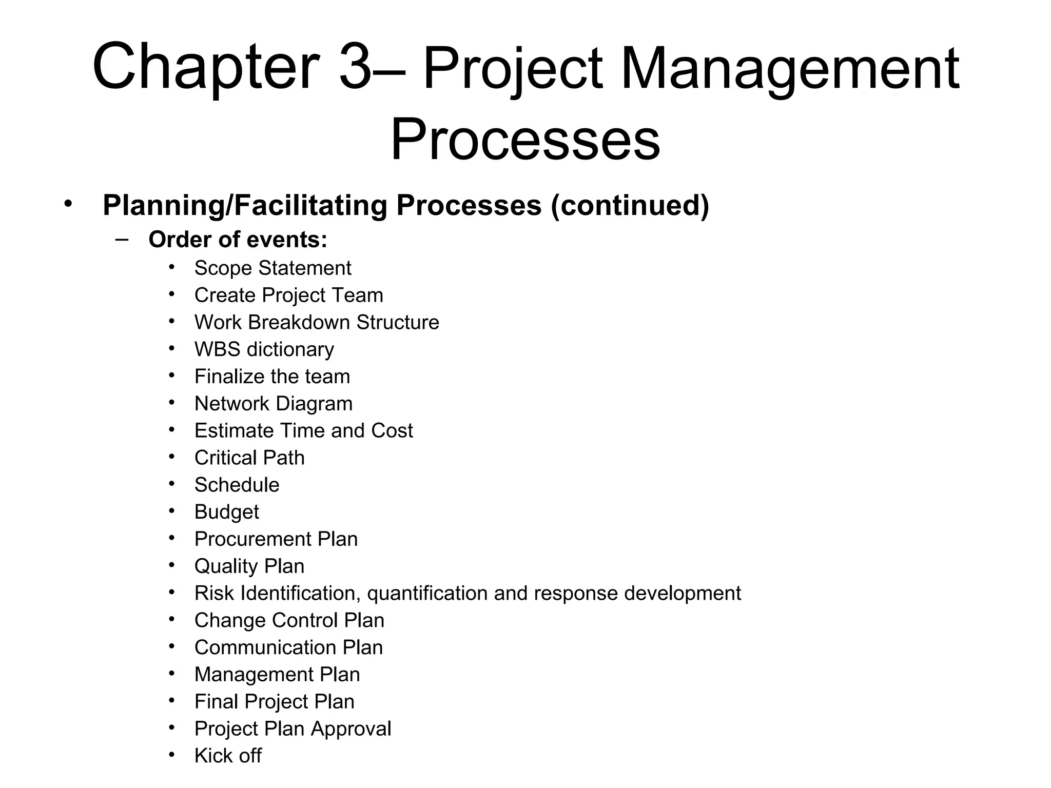 Chapter 3 – Project Management Processes Planning/Facilitating Processes (continued) Order of events: Scope Statement Create Project Team Work Breakdown Structure WBS dictionary Finalize the team Network Diagram Estimate Time and Cost Critical Path Schedule Budget Procurement Plan Quality Plan Risk Identification, quantification and response development Change Control Plan Communication Plan Management Plan Final Project Plan Project Plan Approval Kick off 