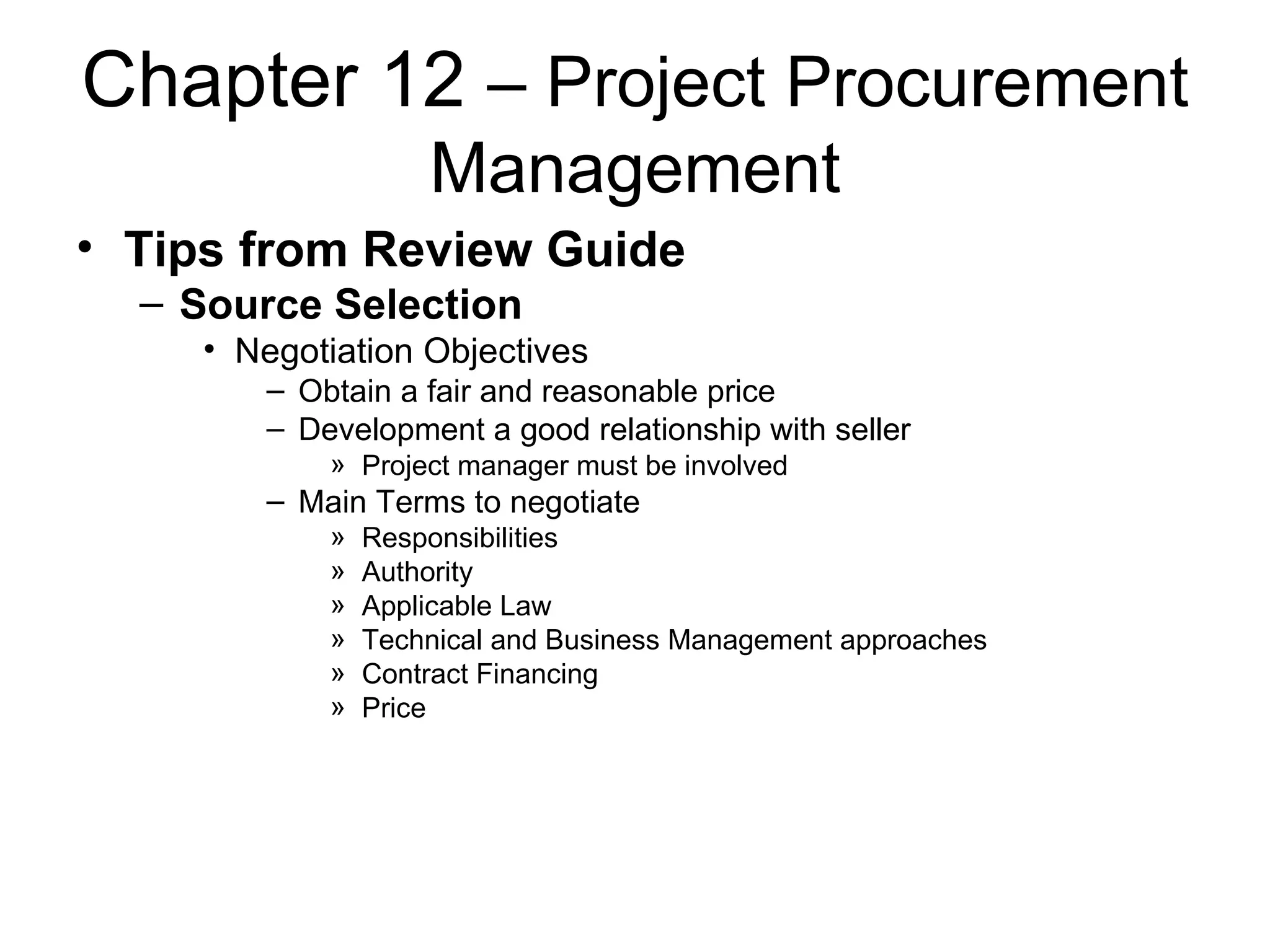 Chapter 12  – Project Procurement Management Tips from Review Guide Source Selection Negotiation Objectives Obtain a fair and reasonable price Development a good relationship with seller Project manager must be involved Main Terms to negotiate Responsibilities Authority Applicable Law Technical and Business Management approaches Contract Financing Price 