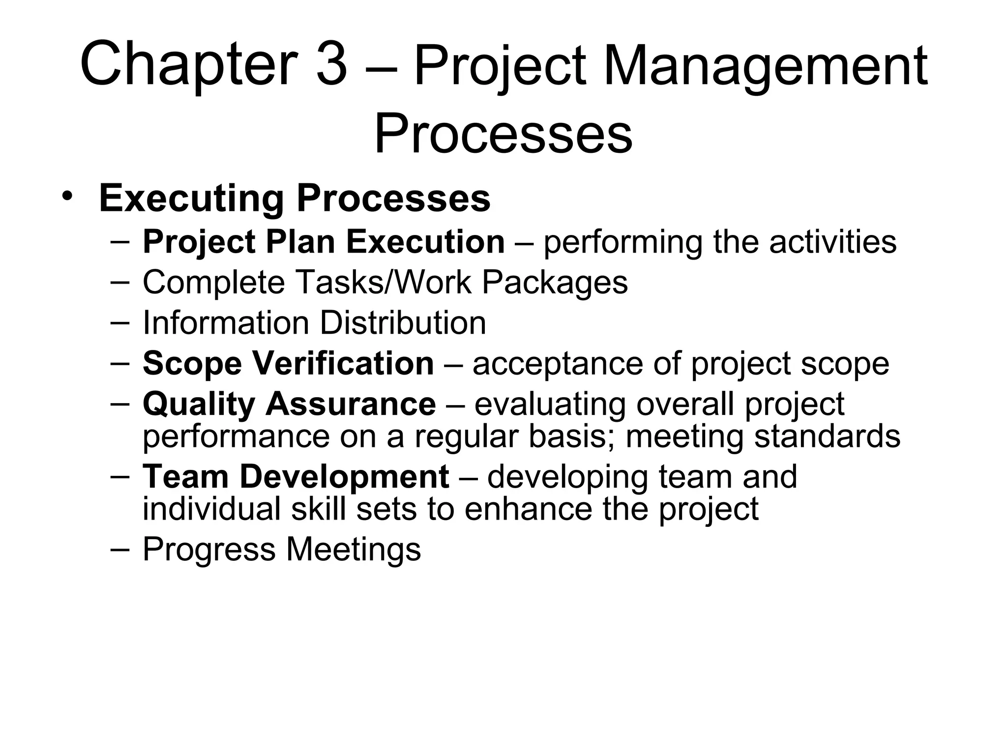 Chapter 3  – Project Management Processes Executing Processes Project Plan Execution  – performing the activities Complete Tasks/Work Packages Information Distribution Scope Verification  – acceptance of project scope Quality Assurance  – evaluating overall project performance on a regular basis; meeting standards Team Development  – developing team and individual skill sets to enhance the project Progress Meetings 