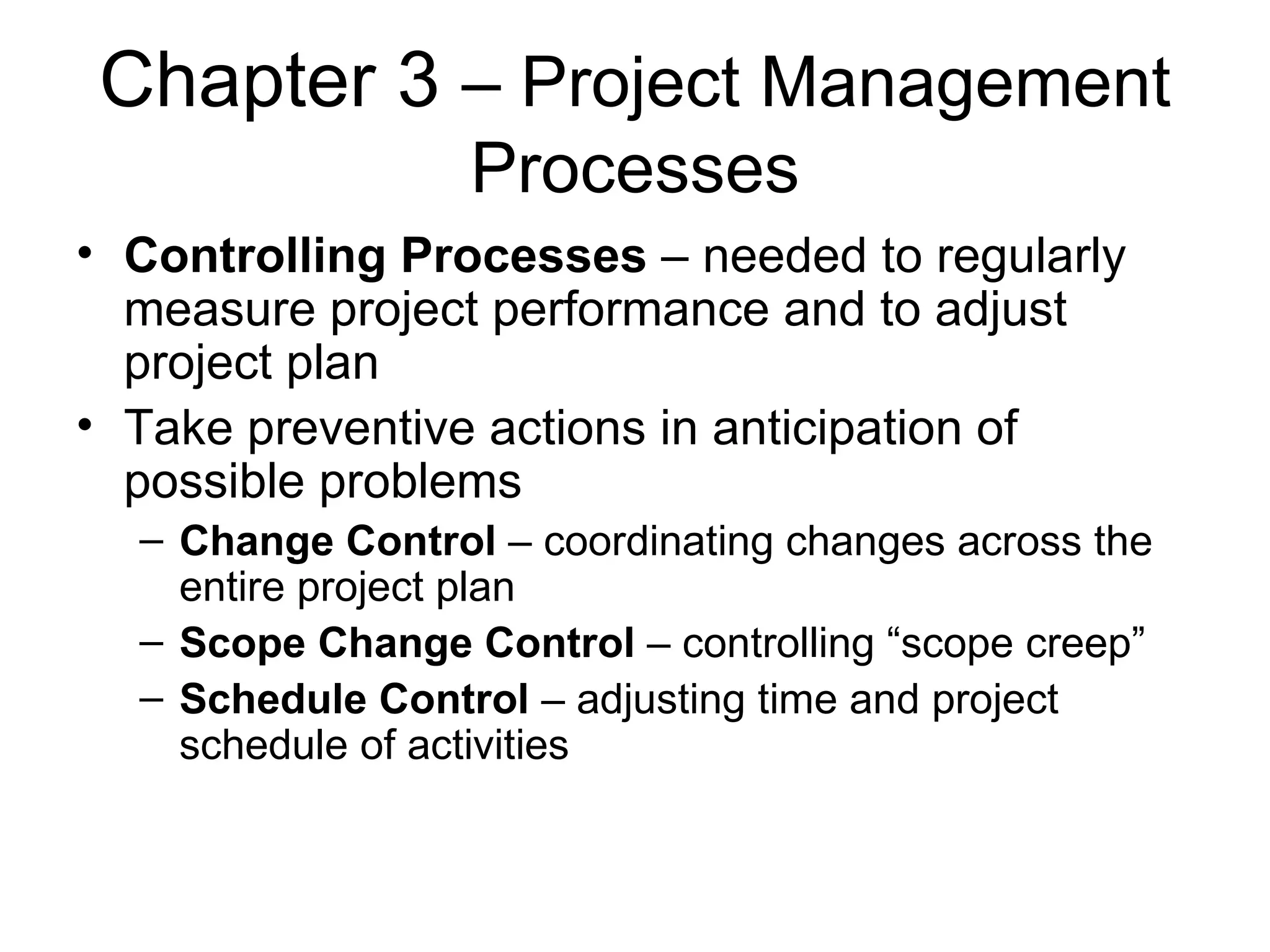 Chapter 3  – Project Management Processes Controlling Processes  – needed to regularly measure project performance and to adjust project plan Take preventive actions in anticipation of possible problems Change Control  – coordinating changes across the entire project plan Scope Change Control  – controlling “scope creep” Schedule Control  – adjusting time and project schedule of activities 
