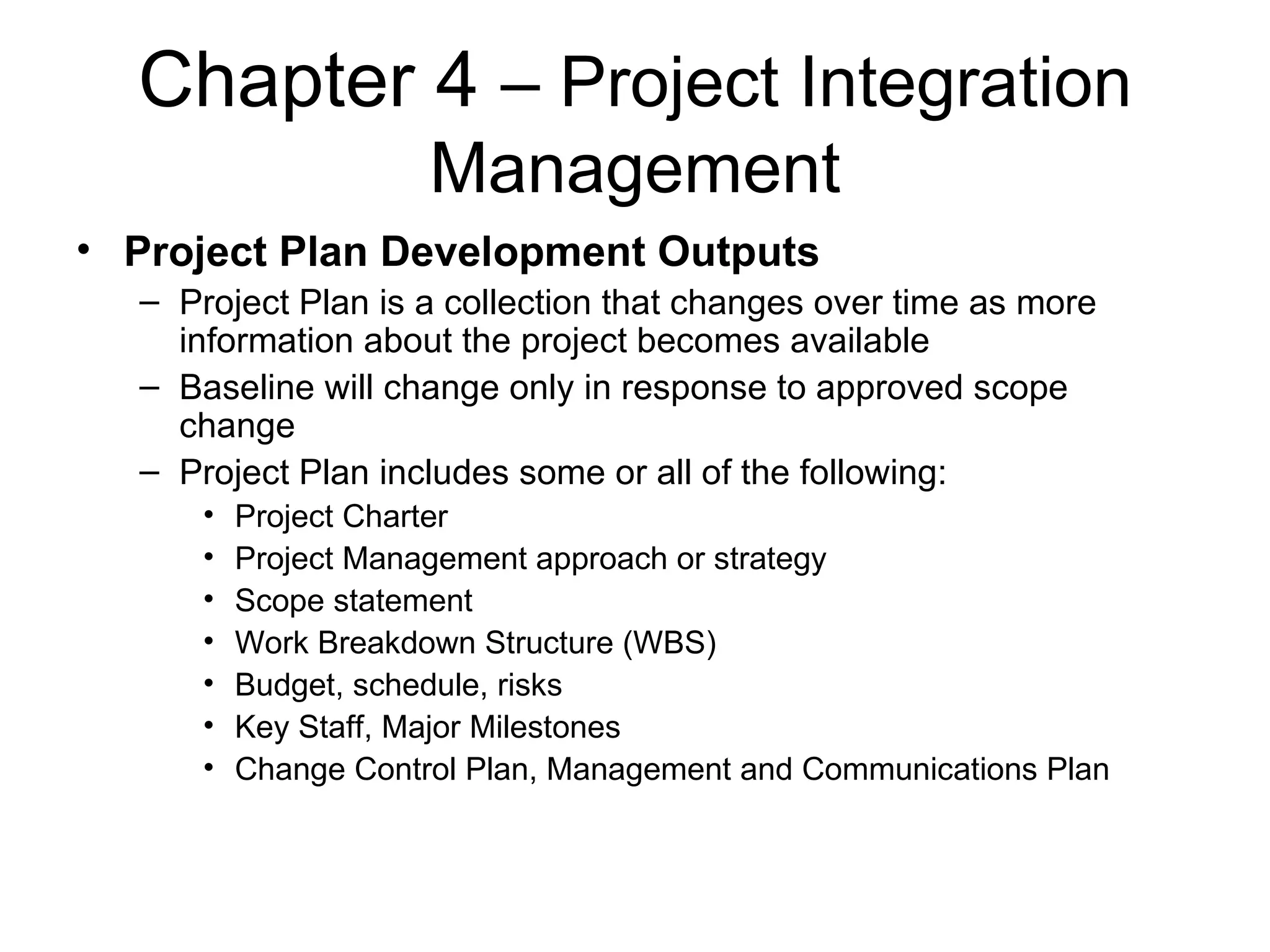 Chapter 4  – Project Integration Management Project Plan Development Outputs Project Plan is a collection that changes over time as more information about the project becomes available Baseline will change only in response to approved scope change Project Plan includes some or all of the following: Project Charter Project Management approach or strategy Scope statement Work Breakdown Structure (WBS) Budget, schedule, risks Key Staff, Major Milestones Change Control Plan, Management and Communications Plan 
