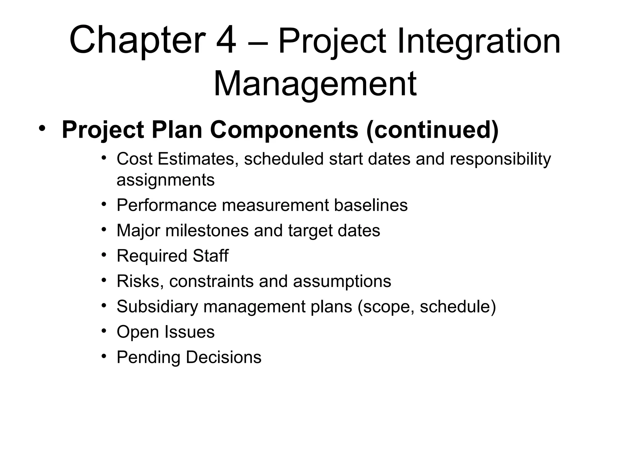 Chapter 4  – Project Integration Management Project Plan Components (continued) Cost Estimates, scheduled start dates and responsibility assignments Performance measurement baselines Major milestones and target dates Required Staff Risks, constraints and assumptions Subsidiary management plans (scope, schedule) Open Issues Pending Decisions 