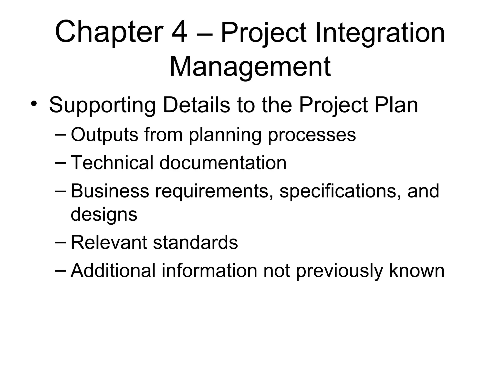 Chapter 4  – Project Integration Management Supporting Details to the Project Plan Outputs from planning processes Technical documentation Business requirements, specifications, and designs Relevant standards Additional information not previously known 