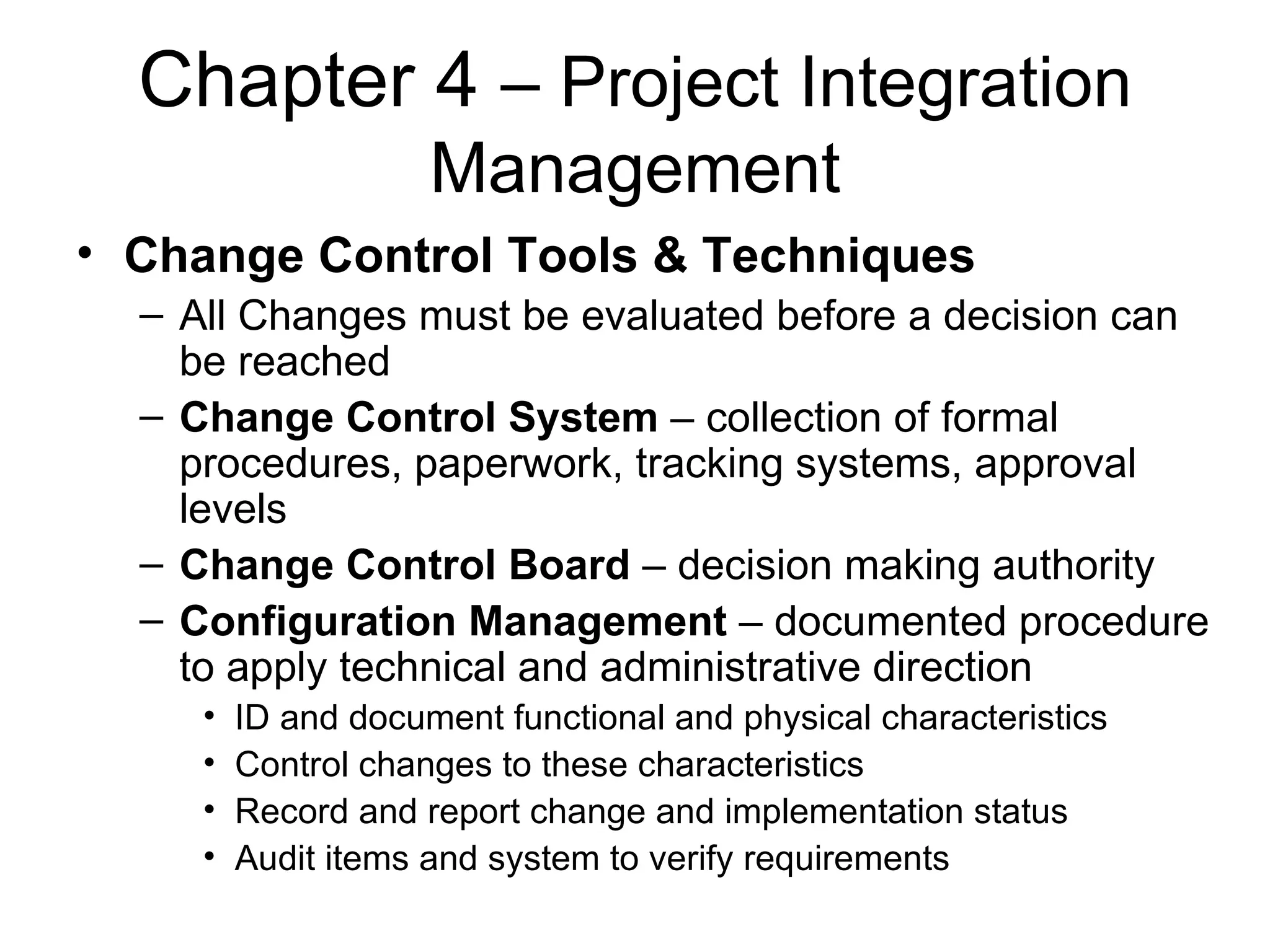 Chapter 4  – Project Integration Management Change Control Tools & Techniques All Changes must be evaluated before a decision can be reached Change Control System  – collection of formal procedures, paperwork, tracking systems, approval levels Change Control Board  – decision making authority Configuration Management  – documented procedure to apply technical and administrative direction ID and document functional and physical characteristics Control changes to these characteristics Record and report change and implementation status Audit items and system to verify requirements 