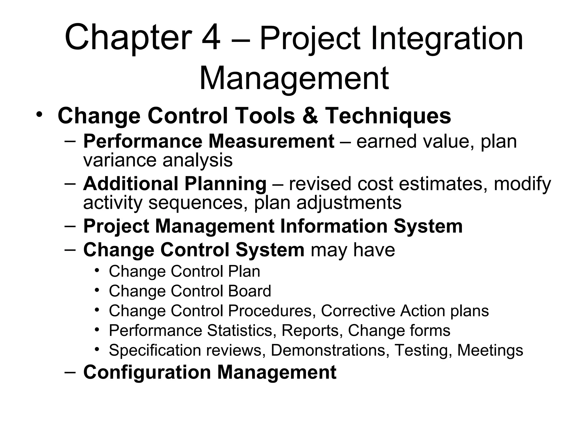 Chapter 4  – Project Integration Management Change Control Tools & Techniques Performance Measurement  – earned value, plan variance analysis Additional Planning  – revised cost estimates, modify activity sequences, plan adjustments Project Management Information System Change Control System  may have Change Control Plan Change Control Board Change Control Procedures, Corrective Action plans Performance Statistics, Reports, Change forms Specification reviews, Demonstrations, Testing, Meetings Configuration Management 