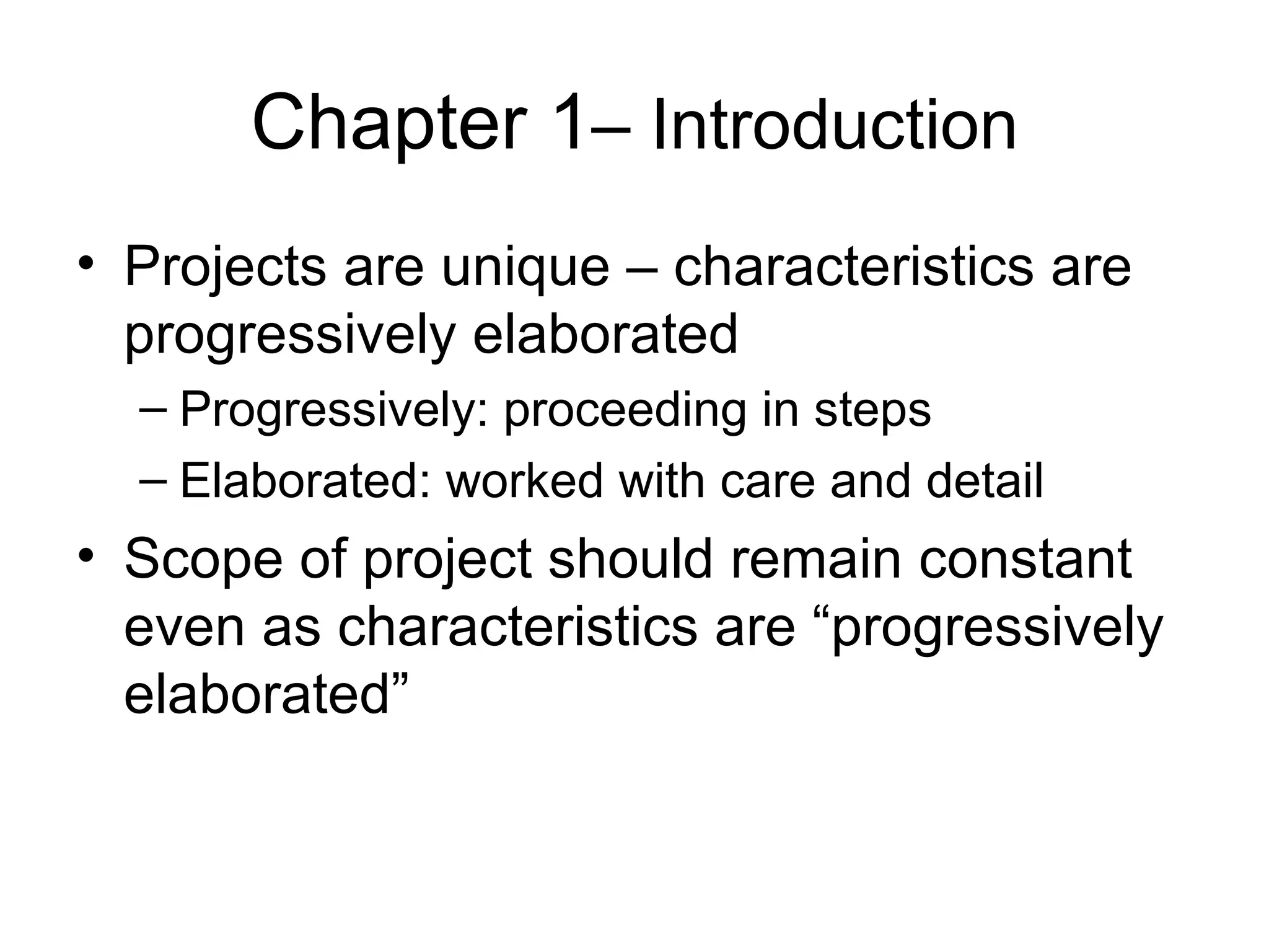 Chapter 1 – Introduction Projects are unique – characteristics are progressively elaborated Progressively: proceeding in steps Elaborated: worked with care and detail Scope of project should remain constant even as characteristics are “progressively elaborated” 
