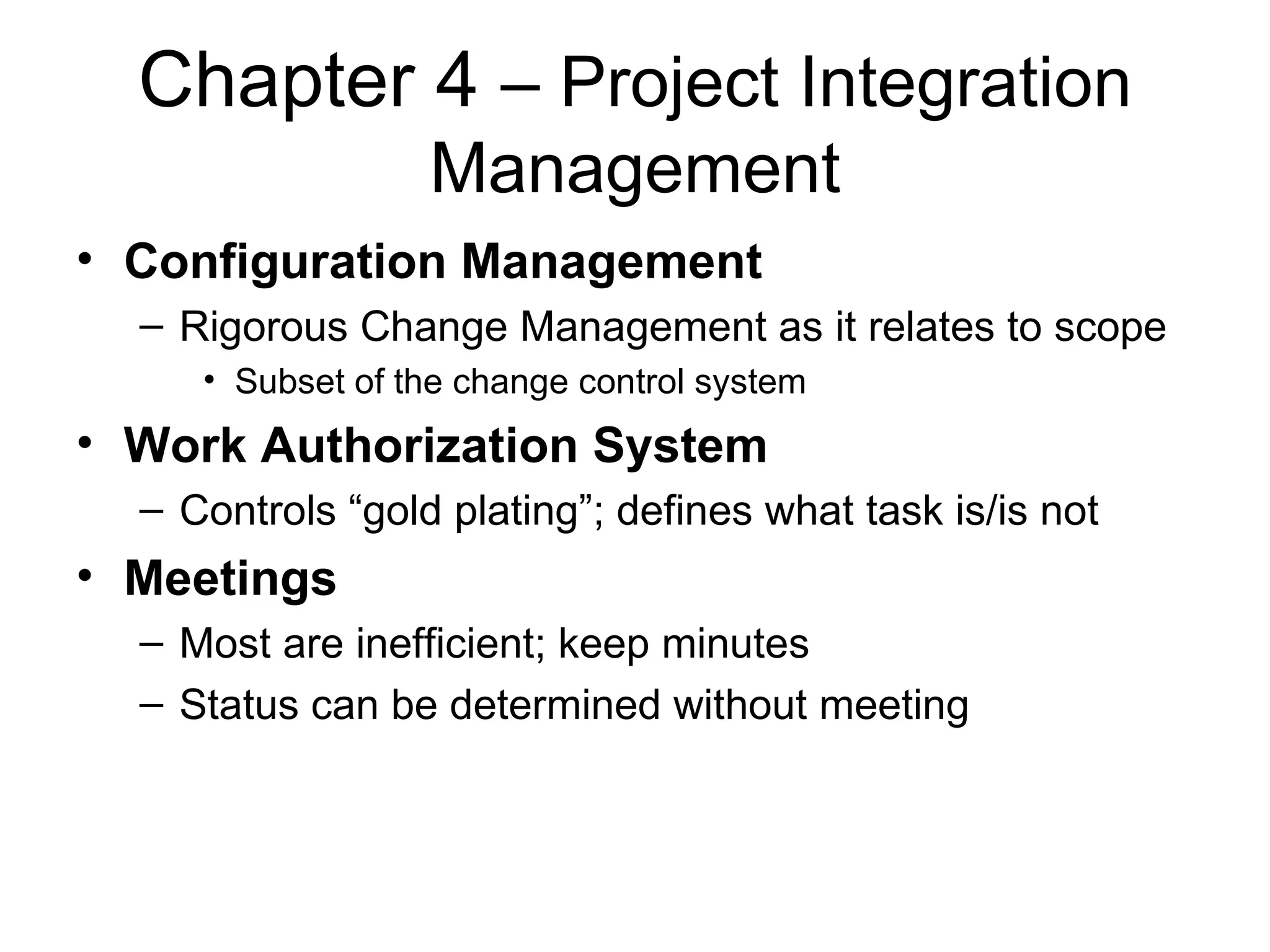 Chapter 4  – Project Integration Management Configuration Management Rigorous Change Management as it relates to scope Subset of the change control system Work Authorization System Controls “gold plating”; defines what task is/is not  Meetings Most are inefficient; keep minutes Status can be determined without meeting 