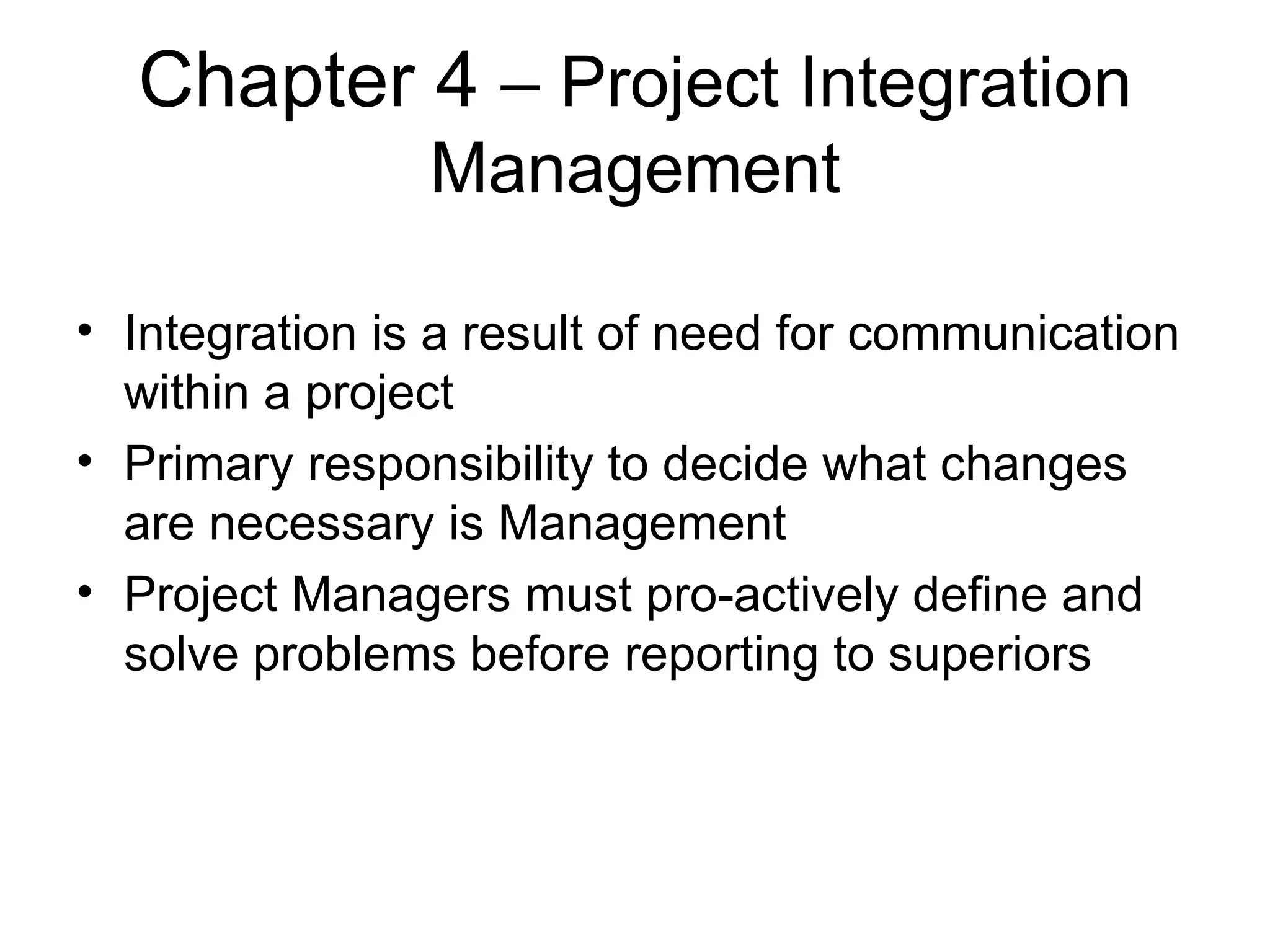 Chapter 4  – Project Integration Management Integration is a result of need for communication within a project Primary responsibility to decide what changes are necessary is Management Project Managers must pro-actively define and solve problems before reporting to superiors 