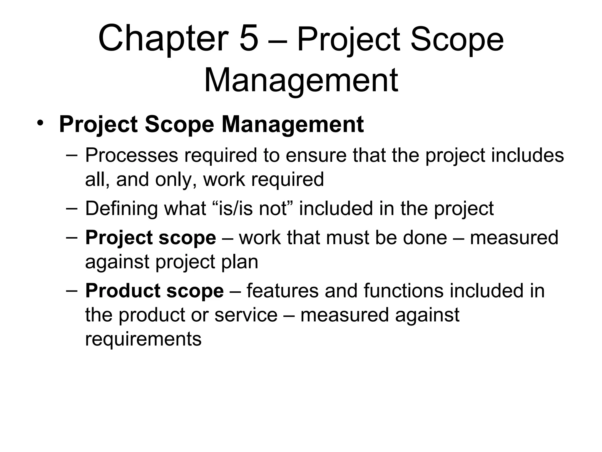 Chapter 5  – Project Scope Management Project Scope Management Processes required to ensure that the project includes all, and only, work required Defining what “is/is not” included in the project Project scope  – work that must be done – measured against project plan Product scope  – features and functions included in the product or service – measured against requirements 