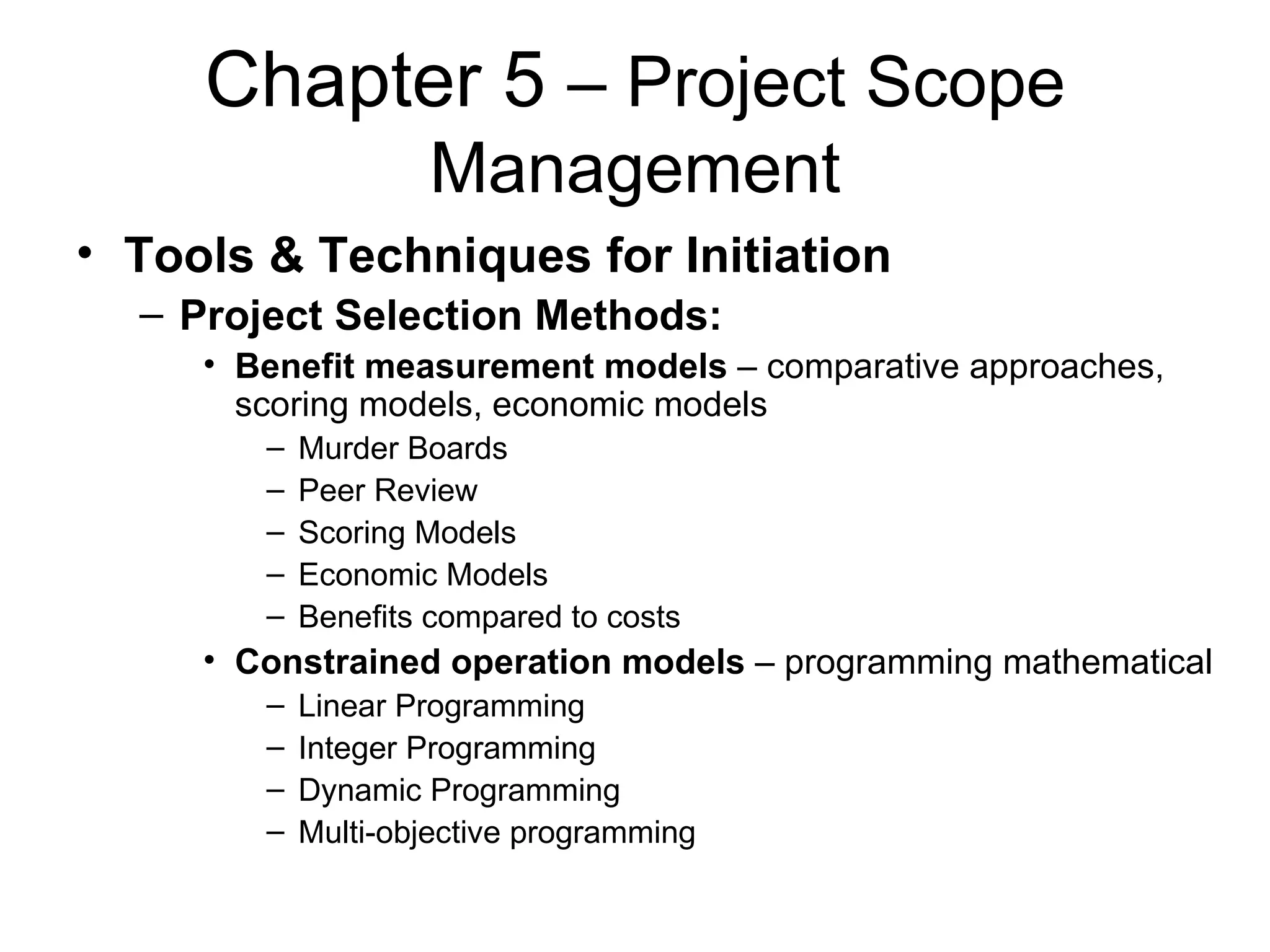 Chapter 5  – Project Scope Management Tools & Techniques for Initiation Project Selection Methods: Benefit measurement models  – comparative approaches, scoring models, economic models Murder Boards Peer Review Scoring Models Economic Models Benefits compared to costs Constrained operation models  – programming mathematical Linear Programming Integer Programming Dynamic Programming Multi-objective programming 