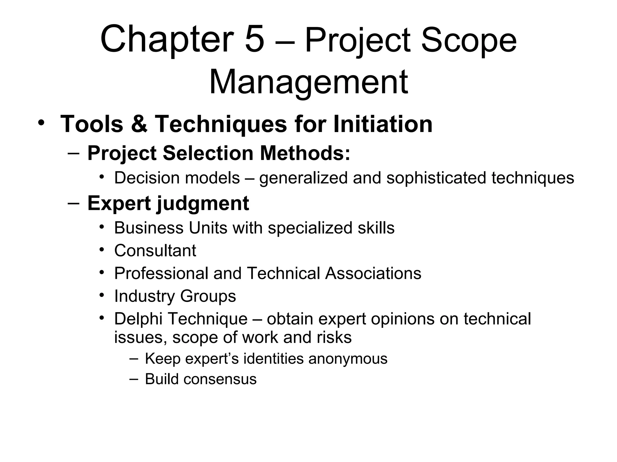 Chapter 5  – Project Scope Management Tools & Techniques for Initiation Project Selection Methods: Decision models – generalized and sophisticated techniques Expert judgment Business Units with specialized skills Consultant Professional and Technical Associations Industry Groups Delphi Technique – obtain expert opinions on technical issues, scope of work and risks Keep expert’s identities anonymous Build consensus 