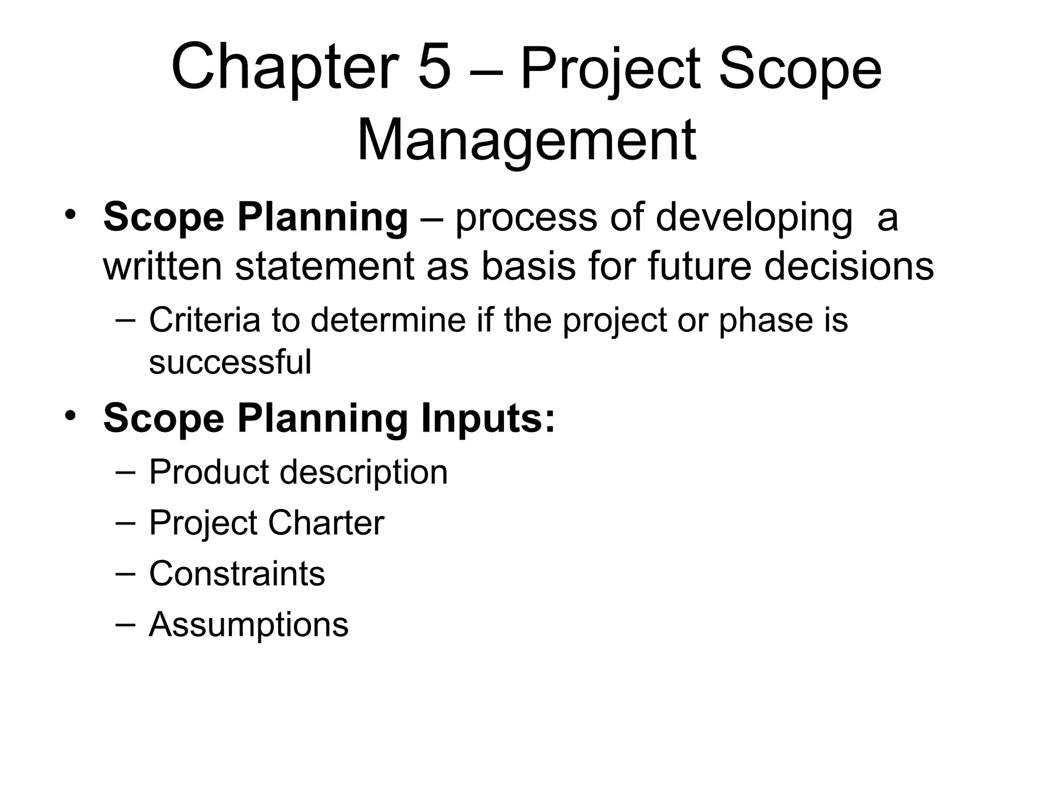 Chapter 5  – Project Scope Management Scope Planning  – process of developing  a written statement as basis for future decisions Criteria to determine if the project or phase is successful Scope Planning Inputs: Product description Project Charter Constraints Assumptions 