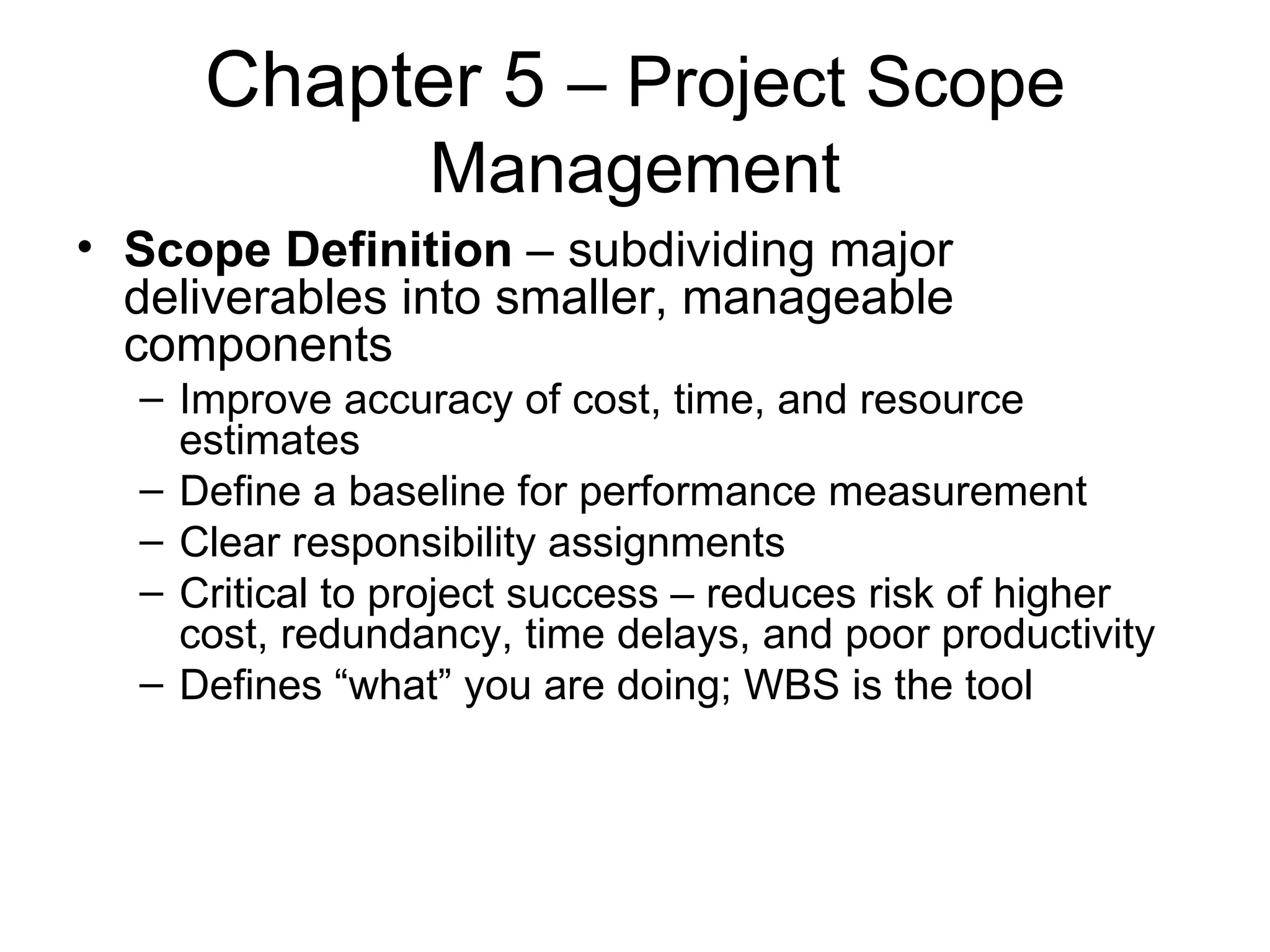 Chapter 5  – Project Scope Management Scope Definition  – subdividing major deliverables into smaller, manageable components Improve accuracy of cost, time, and resource estimates Define a baseline for performance measurement Clear responsibility assignments Critical to project success – reduces risk of higher cost, redundancy, time delays, and poor productivity Defines “what” you are doing; WBS is the tool 