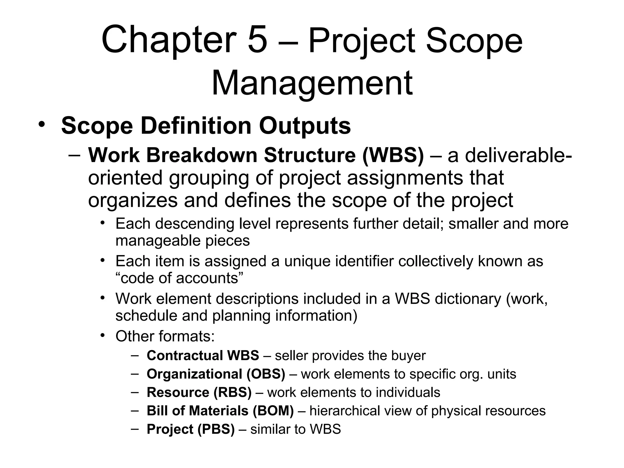 Chapter 5  – Project Scope Management Scope Definition Outputs Work Breakdown Structure (WBS)  – a deliverable-oriented grouping of project assignments that organizes and defines the scope of the project  Each descending level represents further detail; smaller and more manageable pieces Each item is assigned a unique identifier collectively known as “code of accounts” Work element descriptions included in a WBS dictionary (work, schedule and planning information)  Other formats: Contractual WBS  – seller provides the buyer Organizational (OBS)  – work elements to specific org. units Resource (RBS)  – work elements to individuals Bill of Materials (BOM)  – hierarchical view of physical resources Project (PBS)  – similar to WBS 