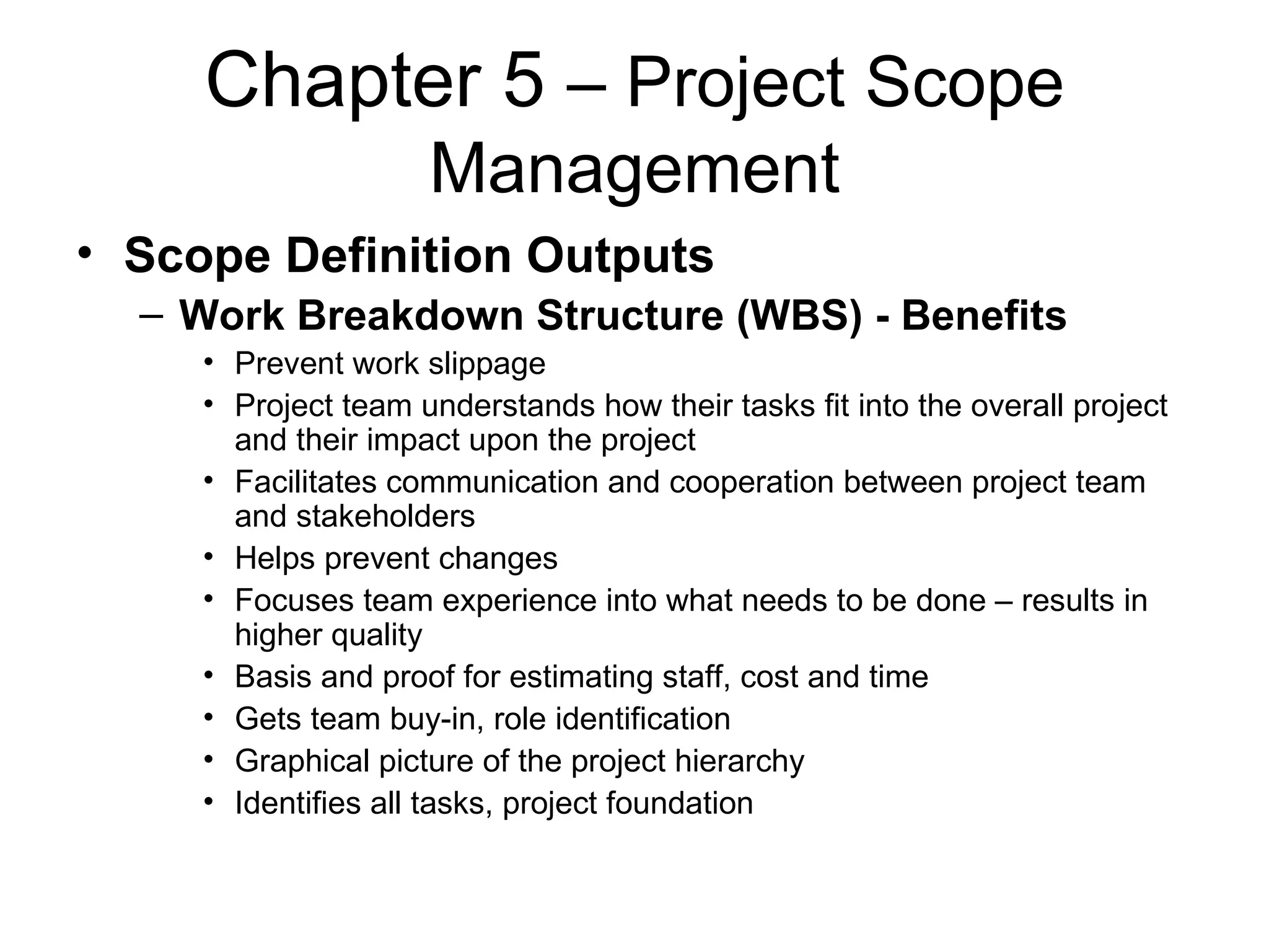 Chapter 5  – Project Scope Management Scope Definition Outputs Work Breakdown Structure (WBS) - Benefits Prevent work slippage Project team understands how their tasks fit into the overall project and their impact upon the project Facilitates communication and cooperation between project team and stakeholders Helps prevent changes Focuses team experience into what needs to be done – results in higher quality Basis and proof for estimating staff, cost and time Gets team buy-in, role identification Graphical picture of the project hierarchy Identifies all tasks, project foundation 
