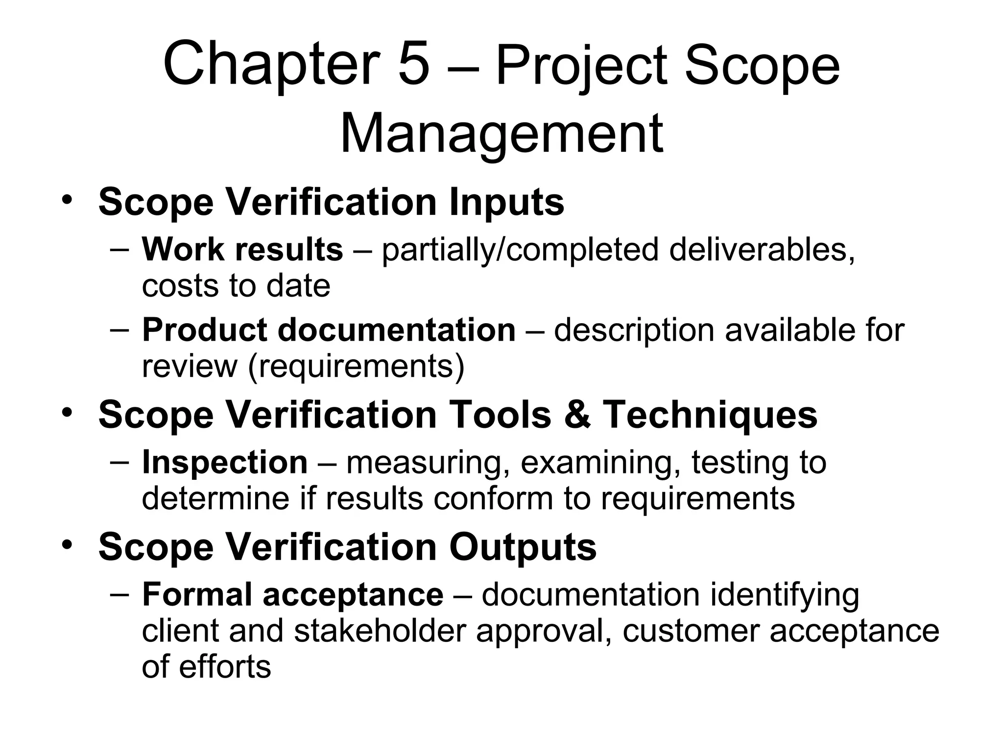 Chapter 5  – Project Scope Management Scope Verification Inputs Work results  – partially/completed deliverables, costs to date Product documentation  – description available for review (requirements) Scope Verification Tools & Techniques Inspection  – measuring, examining, testing to determine if results conform to requirements Scope Verification Outputs Formal acceptance  – documentation identifying client and stakeholder approval, customer acceptance of efforts 