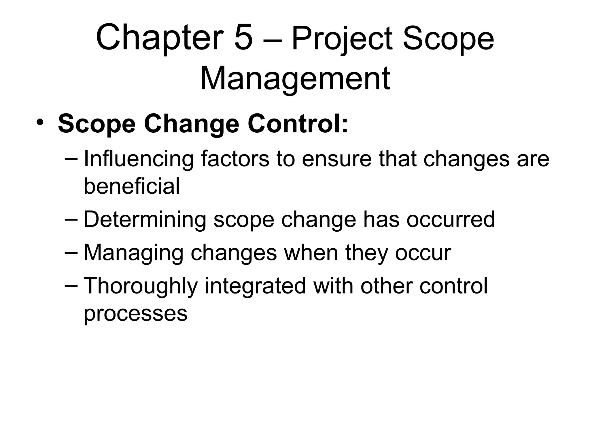 Chapter 5  – Project Scope Management Scope Change Control: Influencing factors to ensure that changes are beneficial Determining scope change has occurred Managing changes when they occur Thoroughly integrated with other control processes 