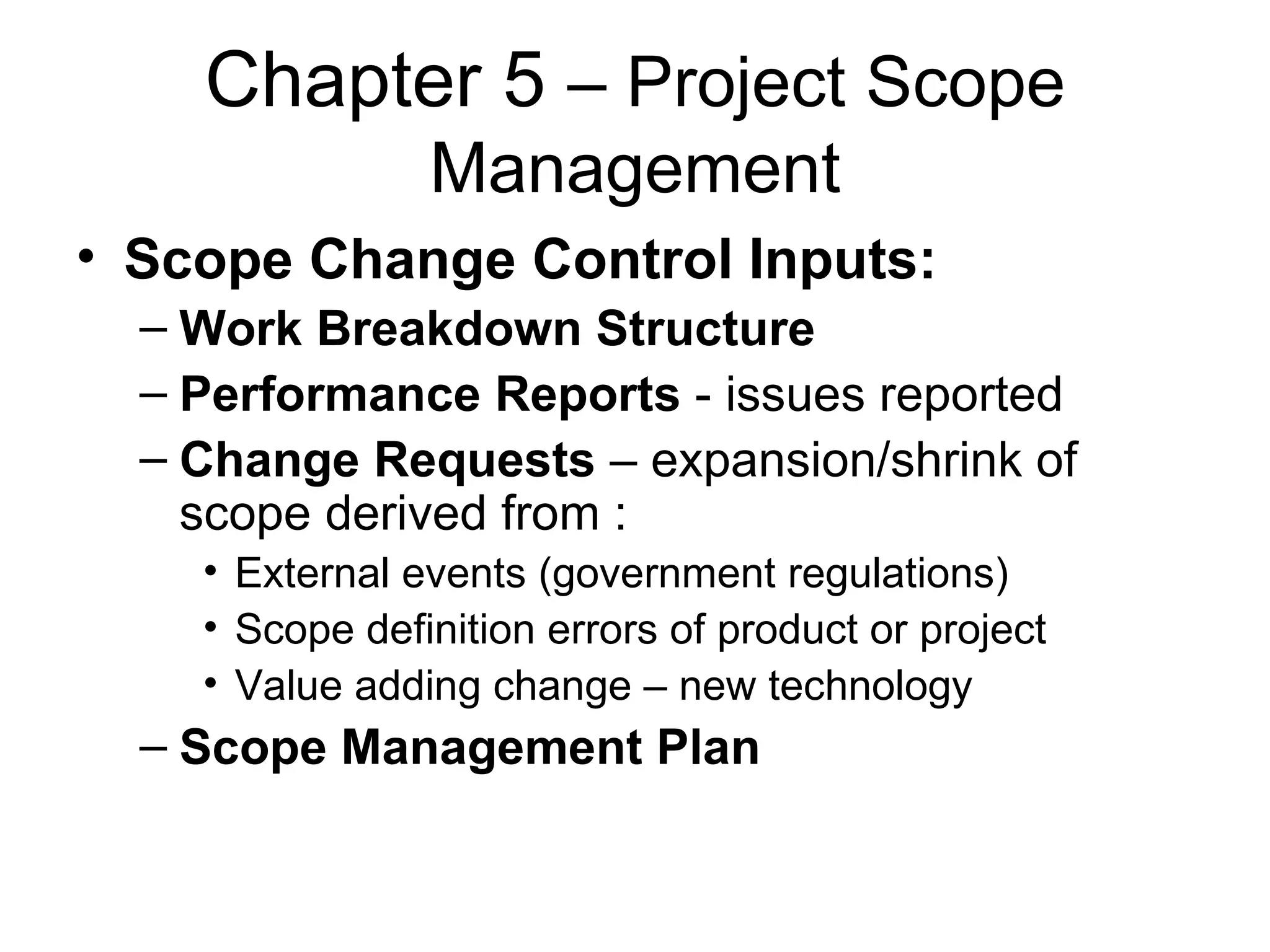 Chapter 5  – Project Scope Management Scope Change Control Inputs: Work Breakdown Structure Performance Reports  - issues reported Change Requests  – expansion/shrink of scope derived from : External events (government regulations) Scope definition errors of product or project Value adding change – new technology Scope Management Plan 