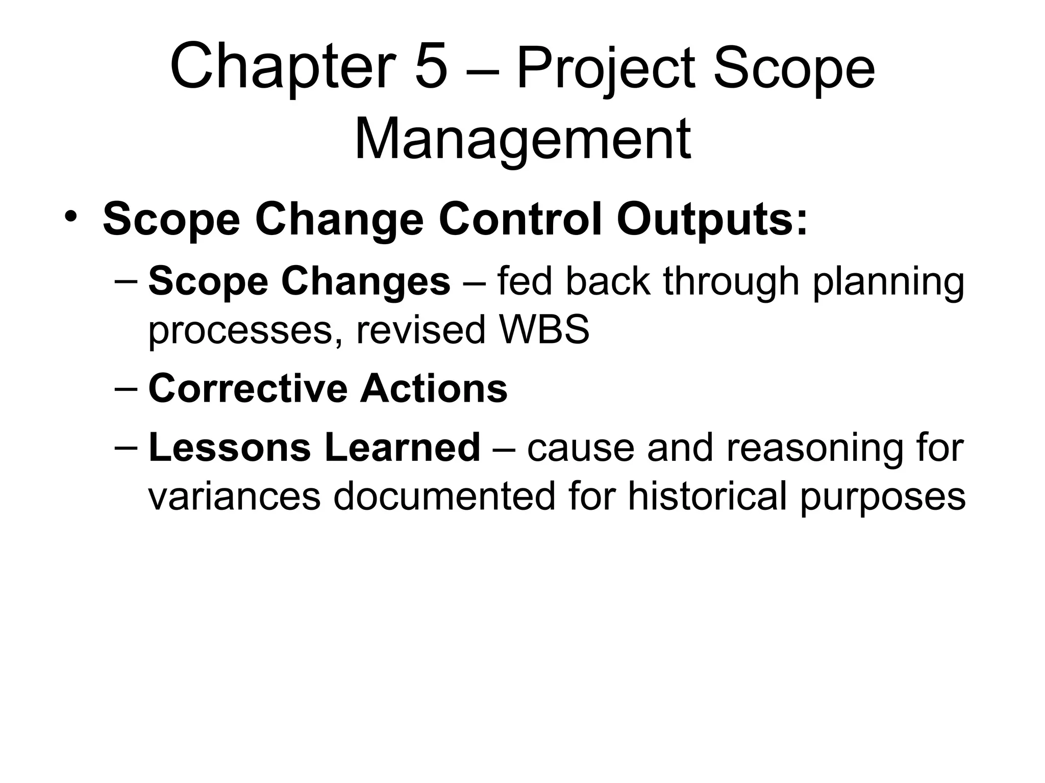 Chapter 5  – Project Scope Management Scope Change Control Outputs: Scope Changes  – fed back through planning processes, revised WBS Corrective Actions   Lessons Learned  – cause and reasoning for variances documented for historical purposes 