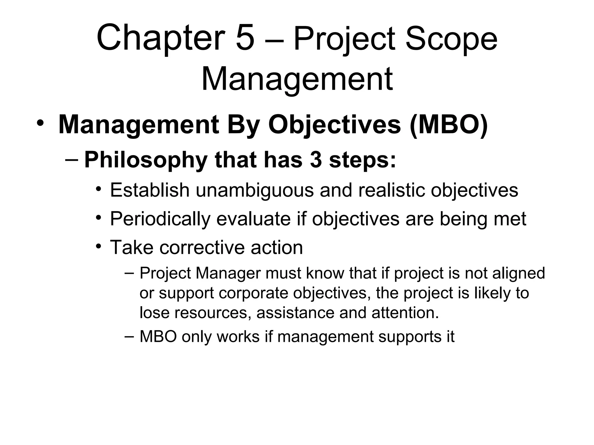 Chapter 5  – Project Scope Management Management By Objectives (MBO) Philosophy that has 3 steps: Establish unambiguous and realistic objectives Periodically evaluate if objectives are being met Take corrective action Project Manager must know that if project is not aligned or support corporate objectives, the project is likely to lose resources, assistance and attention. MBO only works if management supports it  
