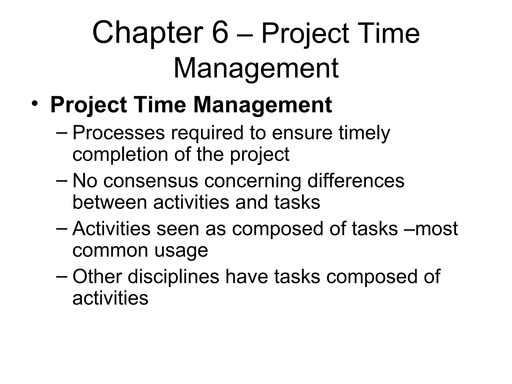 Chapter 6  – Project Time Management Project Time Management Processes required to ensure timely completion of the project No consensus concerning differences between activities and tasks Activities seen as composed of tasks –most common usage Other disciplines have tasks composed of activities 